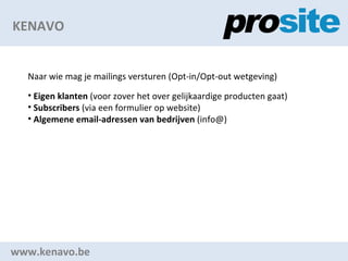 KENAVO www.kenavo.be Naar wie mag je mailings versturen (Opt-in/Opt-out wetgeving) Eigen klanten  (voor zover het over gelijkaardige producten gaat) Subscribers  (via een formulier op website) Algemene email-adressen van bedrijven  (info@) 