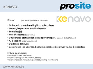 KENAVO www.kenavo.be Kenavo  [ au revoir  ( tot ziens ) in t Bretoens] Onbeperkt aantal mailinglists, subscribers Import/export van email-adressen Template(s) Personalisatie  (Beste Tom,) Uitgebreide  statistieken  en  rapportering  (Who opened? Clicked? When?) A/B testing   (onderwerp, inhoud) Duidelijke tarieven Betaling via (op voorhand aangekochte) credits ofwel via kredietkaarten Enkele gebruikers: Suikerrock (20.000 subscribers) Sevents (verkoop van VIP-paketten, 12.000) ISS (interne sales & newsletters (paar 1000), mailings naar klanten) 