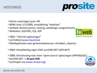 HISTORIEK www.prosite.be Online sinds begin jaren 90 BVBA sinds 1/1/2000, ontwikkeling websites Aanbod: domeinnamen, hosting, webdesign, programmatie, Webtalen:  (X)HTML, CSS, ASP 2002: internet oplossingen Lid FeWeb ( www.feweb.be )  WebApplicaties voor gemeentebesturen: eGrabber, eSporter 2004: Ontwikkeling eigen CMS: proCMS.NET ( ASP.NET ) 2008: Verschuiving naar meer open-source oplossingen ( PHP/MySQL ) proCMS.NET ->  Drupal CMS Lid Drupal vzw ( www.drupal.org )  