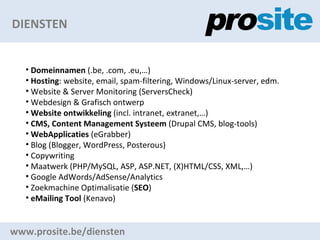DIENSTEN www.prosite.be/diensten Domeinnamen  (.be, .com, .eu,) Hosting : website, email, spam-filtering, Windows/Linux-server, edm. Website & Server Monitoring (ServersCheck) Webdesign & Grafisch ontwerp Website ontwikkeling  (incl. intranet, extranet,) CMS, Content Management Systeem  (Drupal CMS, blog-tools) WebApplicaties  (eGrabber) Blog (Blogger, WordPress, Posterous) Copywriting Maatwerk (PHP/MySQL, ASP, ASP.NET, (X)HTML/CSS, XML,) Google AdWords/AdSense/Analytics Zoekmachine Optimalisatie ( SEO ) eMailing Tool  (Kenavo)  