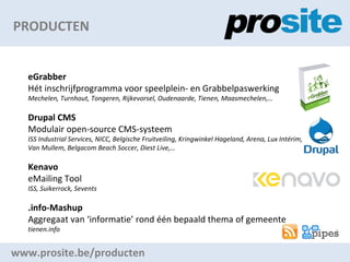 PRODUCTEN www.prosite.be/producten eGrabber Ht inschrijfprogramma voor speelplein- en Grabbelpaswerking Mechelen, Turnhout, Tongeren, Rijkevorsel, Oudenaarde, Tienen, Maasmechelen, Drupal CMS Modulair open-source CMS-systeem ISS Industrial Services, NICC, Belgische Fruitveiling, Kringwinkel Hageland, Arena, Lux Intrim,  Van Mullem, Belgacom Beach Soccer, Diest Live, Kenavo eMailing Tool ISS, Suikerrock, Sevents .info-Mashup Aggregaat van informatie rond n bepaald thema of gemeente tienen.info 