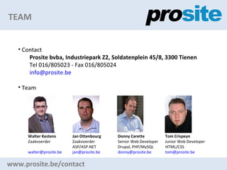 TEAM www.prosite.be/contact Contact Prosite bvba, Industriepark Z2, Soldatenplein 45/8, 3300 Tienen Tel 016/805023 - Fax 016/805024 [email_address] Team Walter Kestens   Jan Ottenbourg   Donny Carette   Tom Crispeyn Zaakvoerder   Zaakvoerder   Senior Web Developer  Junior Web Developer   ASP/ASP.NET    Drupal, PHP/MySQL  HTML/CSS [email_address]     [email_address]     [email_address]     [email_address]   