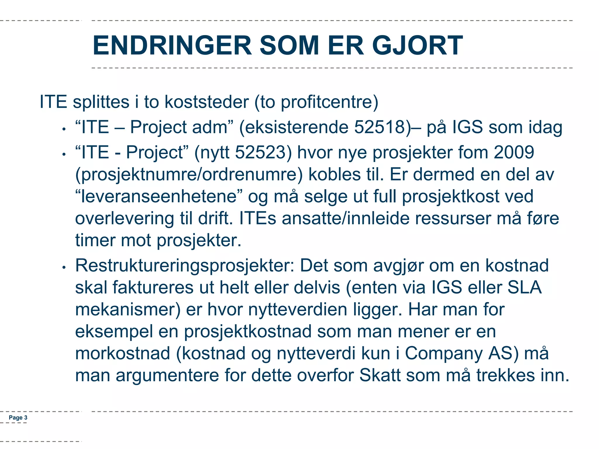 ENDRINGER SOM ER GJORT
ITE splittes i to koststeder (to profitcentre)
• “ITE – Project adm” (eksisterende 52518)– på IGS som idag
• “ITE - Project” (nytt 52523) hvor nye prosjekter fom 2009
(prosjektnumre/ordrenumre) kobles til. Er dermed en del av
“leveranseenhetene” og må selge ut full prosjektkost ved
overlevering til drift. ITEs ansatte/innleide ressurser må føre
timer mot prosjekter.
• Restruktureringsprosjekter: Det som avgjør om en kostnad
skal faktureres ut helt eller delvis (enten via IGS eller SLA
mekanismer) er hvor nytteverdien ligger. Har man for
eksempel en prosjektkostnad som man mener er en
morkostnad (kostnad og nytteverdi kun i Company AS) må
man argumentere for dette overfor Skatt som må trekkes inn.
Page 3

 