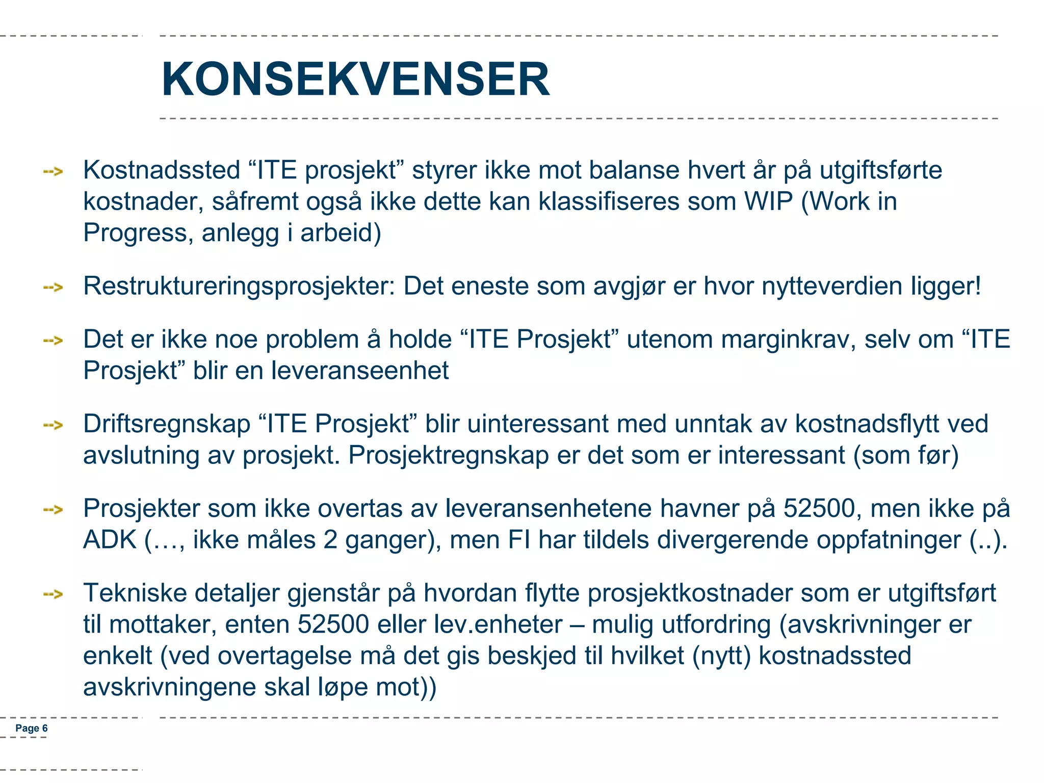 KONSEKVENSER
Kostnadssted “ITE prosjekt” styrer ikke mot balanse hvert år på utgiftsførte
kostnader, såfremt også ikke dette kan klassifiseres som WIP (Work in
Progress, anlegg i arbeid)

Restruktureringsprosjekter: Det eneste som avgjør er hvor nytteverdien ligger!
Det er ikke noe problem å holde “ITE Prosjekt” utenom marginkrav, selv om “ITE
Prosjekt” blir en leveranseenhet
Driftsregnskap “ITE Prosjekt” blir uinteressant med unntak av kostnadsflytt ved
avslutning av prosjekt. Prosjektregnskap er det som er interessant (som før)
Prosjekter som ikke overtas av leveransenhetene havner på 52500, men ikke på
ADK (…, ikke måles 2 ganger), men FI har tildels divergerende oppfatninger (..).
Tekniske detaljer gjenstår på hvordan flytte prosjektkostnader som er utgiftsført
til mottaker, enten 52500 eller lev.enheter – mulig utfordring (avskrivninger er
enkelt (ved overtagelse må det gis beskjed til hvilket (nytt) kostnadssted
avskrivningene skal løpe mot))
Page 6

 