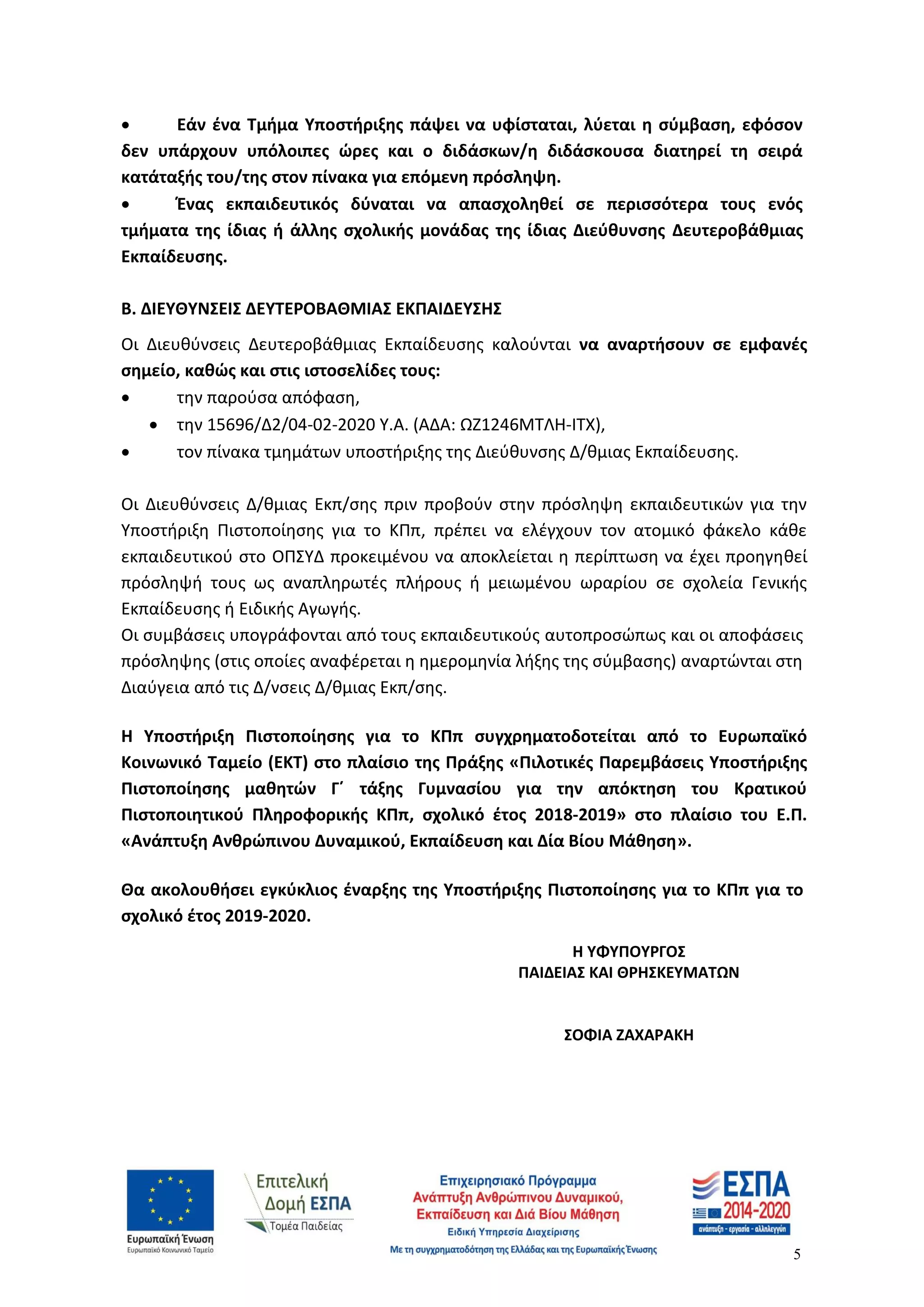 5
 Εάν ένα Τμήμα Υποστήριξης πάψει να υφίσταται, λύεται η σύμβαση, εφόσον
δεν υπάρχουν υπόλοιπες ώρες και ο διδάσκων/η διδάσκουσα διατηρεί τη σειρά
κατάταξής του/της στον πίνακα για επόμενη πρόσληψη.
 Ένας εκπαιδευτικός δύναται να απασχοληθεί σε περισσότερα τους ενός
τμήματα της ίδιας ή άλλης σχολικής μονάδας της ίδιας Διεύθυνσης Δευτεροβάθμιας
Εκπαίδευσης.
Β. ΔΙΕΥΘΥΝΣΕΙΣ ΔΕΥΤΕΡΟΒΑΘΜΙΑΣ ΕΚΠΑΙΔΕΥΣΗΣ
Οι Διευθύνσεις Δευτεροβάθμιας Εκπαίδευσης καλούνται να αναρτήσουν σε εμφανές
σημείο, καθώς και στις ιστοσελίδες τους:
 την παρούσα απόφαση,
 την 15696/Δ2/04-02-2020 Υ.Α. (ΑΔΑ: ΩΖ1246ΜΤΛΗ-ΙΤΧ),
 τον πίνακα τμημάτων υποστήριξης της Διεύθυνσης Δ/θμιας Εκπαίδευσης.
Oι Διευθύνσεις Δ/θμιας Εκπ/σης πριν προβούν στην πρόσληψη εκπαιδευτικών για την
Υποστήριξη Πιστοποίησης για το ΚΠπ, πρέπει να ελέγχουν τον ατομικό φάκελο κάθε
εκπαιδευτικού στο ΟΠΣΥΔ προκειμένου να αποκλείεται η περίπτωση να έχει προηγηθεί
πρόσληψή τους ως αναπληρωτές πλήρους ή μειωμένου ωραρίου σε σχολεία Γενικής
Εκπαίδευσης ή Ειδικής Αγωγής.
Οι συμβάσεις υπογράφονται από τους εκπαιδευτικούς αυτοπροσώπως και οι αποφάσεις
πρόσληψης (στις οποίες αναφέρεται η ημερομηνία λήξης της σύμβασης) αναρτώνται στη
Διαύγεια από τις Δ/νσεις Δ/θμιας Εκπ/σης.
Η Υποστήριξη Πιστοποίησης για το ΚΠπ συγχρηματοδοτείται από το Ευρωπαϊκό
Κοινωνικό Ταμείο (ΕΚΤ) στο πλαίσιο της Πράξης «Πιλοτικές Παρεμβάσεις Υποστήριξης
Πιστοποίησης μαθητών Γ΄ τάξης Γυμνασίου για την απόκτηση του Κρατικού
Πιστοποιητικού Πληροφορικής ΚΠπ, σχολικό έτος 2018-2019» στο πλαίσιο του Ε.Π.
«Ανάπτυξη Ανθρώπινου Δυναμικού, Εκπαίδευση και Δία Βίου Μάθηση».
Θα ακολουθήσει εγκύκλιος έναρξης της Υποστήριξης Πιστοποίησης για το ΚΠπ για το
σχολικό έτος 2019-2020.
Η ΥΦΥΠΟΥΡΓΟΣ
ΠΑΙΔΕΙΑΣ ΚΑΙ ΘΡΗΣΚΕΥΜΑΤΩΝ
ΣΟΦΙΑ ΖΑΧΑΡΑΚΗ
ΑΔΑ: ΩΝΙΥ46ΜΤΛΗ-Ι9Ο
 