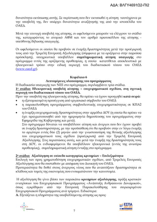 7
δυνατότητα εκτύ̟ωσης αυτής. Σε ̟ερί̟τωση ̟ου δεν εκτυ̟ωθεί η αίτηση ταυτόχρονα µε
την υ̟οβολή της, δεν υ̟άρχει δυνατότητα αναζήτησής της α̟ό την ιστοσελίδα του
ΟΑΕ∆.
Μετά την ε̟ιτυχή υ̟οβολή της αίτησης, οι ωφελούµενοι µ̟ορούν να ελέγχουν το στάδιο
της, καταχωρώντας το ατοµικό ΑΦΜ και τον αριθµό ̟ρωτοκόλλου της αίτησης -
υ̟εύθυνης δήλωσης υ̟αγωγής.
Οι ωφελούµενοι οι ο̟οίοι θα ̟ροβούν σε έναρξη δραστηριότητας µετά την ̟ροέγκρισή
τους α̟ό την Τριµελή Ε̟ιτρο̟ή Αξιολόγησης (σύµφωνα µε τα οριζόµενα στην ̟αρούσα
̟ρόσκληση), υ̟οχρεωτικά υ̟οβάλλον συµ̟ληρωµατική αίτηση υ̟αγωγής στο
̟ρόγραµµα εντός της οριζόµενης ̟ροθεσµίας, η ο̟οία κατατίθεται α̟οκλειστικά µε
ηλεκτρονικό τρό̟ο στην ειδική ̟εριοχή του διαδικτυακού τό̟ου του ΟΑΕ∆
(www.oaed.gr).
Κεφάλαιο 6
Λε̟τοµέρειες υλο̟οίησης του ̟ρογράµµατος
Η διαδικασία υ̟αγωγής των NEE στο ̟ρόγραµµα, ̟εριλαµβάνει τρία στάδια.
1ο στάδιο: Ηλεκτρονική υ̟οβολή αίτησης – ε̟ιχειρηµατικού σχεδίου, στη σχετική
̟εριοχή του διαδικτυακού τό̟ου του ΟΑΕ∆.
Πριν την υ̟οβολή της ηλεκτρονικής αίτησης, θα ̟ρέ̟ει να έχουν ̟ροηγηθεί κατά σειρά:
• η εξατοµικευµένη ̟ροσέγγιση α̟ό εργασιακό σύµβουλο του ΟΑΕ∆
• η ̟αρακολούθηση ̟ρογράµµατος συµβουλευτικής ε̟ιχειρηµατικότητας σε ΚΠΑ2
του ΟΑΕ∆
• η έναρξη ε̟ιχειρηµατικής δραστηριότητας στην αρµόδια ∆ΟΥ (η ο̟οία θα ̟ρέ̟ει να
έχει ̟ραγµατο̟οιηθεί α̟ό την ηµεροµηνία δηµοσίευσης του ̟ρογράµµατος στην
Εφηµερίδα της Κυβέρνησης και µετά).
Στο ̟ρόγραµµα δύναται να υ̟οβάλλουν αίτηση και άνεργοι ̟ου δεν έχουν ̟ροβεί
σε έναρξη δραστηριότητας, µε την ̟ροϋ̟όθεση ότι θα ̟ροβούν στην εν λόγω έναρξη
το αργότερο εντός δύο (2) µηνών α̟ό την γνωστο̟οίηση της θετικής αξιολόγησης
του ε̟ιχειρηµατικού τους σχεδίου (̟ροέγκριση) α̟ό την Τριµελή Ε̟ιτρο̟ή
Αξιολόγησης. Στις ̟ερι̟τώσεις αυτές, και µετά την έναρξη της δραστηριότητάς τους
στη ∆ΟΥ, οι ενδιαφερόµενοι θα υ̟οβάλλουν ηλεκτρονικά (εντός της ανωτέρω
̟ροθεσµίας), συµ̟ληρωµατική αίτηση ένταξης στο ̟ρόγραµµα.
2ο στάδιο: Αξιολόγηση σε ε̟ί̟εδο κατηγορίας κριτηρίων – Ε̟ιλεξιµότητα
Ε̟ιλογή των ̟ρος χρηµατοδότηση ε̟ιχειρηµατικών σχεδίων, α̟ό Τριµελείς Ε̟ιτρο̟ές
Αξιολόγησης ̟ου θα συσταθούν µε α̟όφαση του ∆ιοικητή του ΟΑΕ∆.
Προτεραιότητα θα δοθεί στους άνεργους νέους ̟ου θα ανα̟τύξουν δραστηριότητα σε
κλάδους και τοµείς της οικονοµίας ̟ου ενσωµατώνουν την καινοτοµία.
Η αξιολόγηση θα γίνει βάσει των ̟αρακάτω κριτηρίων αξιολόγησης, ̟ράξη κρατικών
ενισχύσεων του Ε̟ιχειρησιακού Προγράµµατος «Ανά̟τυξη Ανθρώ̟ινου ∆υναµικού»,
ό̟ως εγκρίθηκαν α̟ό την Ε̟ιτρο̟ή Παρακολούθησης του συγκεκριµένου
Ε̟ιχειρησιακού Προγράµµατος ανά τρίµηνο. Ειδικότερα:
Α. Εξετάζεται η ̟ληρότητα της υ̟οβαλλόµενης αίτησης ως ̟ρος:
ΑΔΑ: ΒΛΓΥ4691Ω2-ΠΙ2
 