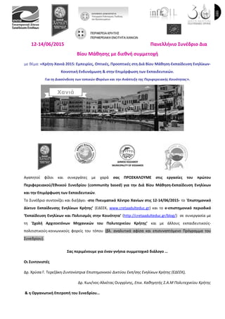 12-14/06/2015 Πανελλήνιο Συνέδριο Δια
Βίου Μάθησης με διεθνή συμμετοχή
με θέμα: «Κρήτη-Χανιά 2015: Εμπειρίες, Οπτικές, Προοπτικές στη Διά Βίου Μάθηση-Εκπαίδευση Ενηλίκων-
Κοινοτική Ενδυνάμωση & στην Επιμόρφωση των Εκπαιδευτικών.
Για τη Διασύνδεση των τοπικών Φορέων και την Ανάπτυξη της Περιφερειακής Κοινότητας».
Αγαπητοί φίλοι και συνεργάτες με χαρά σας ΠΡΟΣΚΑΛΟΥΜΕ στις εργασίες του πρώτου
Περιφερειακού/Εθνικού Συνεδρίου (community based) για την Διά Βίου Μάθηση-Εκπαίδευση Ενηλίκων
και την Επιμόρφωση των Εκπαιδευτικών.
To Συνέδριο συντονίζει και διεξάγει -στο Πνευματικό Κέντρο Χανίων στις 12-14/06/2015- το ‘Επιστημονικό
Δίκτυο Εκπαίδευσης Ενηλίκων Κρήτης’ (ΕΔΕΕΚ, www.cretaadulteduc.gr) και το e-επιστημονικό περιοδικό
‘Εκπαίδευση Ενηλίκων και Πολιτισμός στην Κοινότητα’ (http://cretaadulteduc.gr/blog/) σε συνεργασία με
τη ‘Σχολή Αρχιτεκτόνων Μηχανικών του Πολυτεχνείου Κρήτης’ και με άλλους εκπαιδευτικούς-
πολιτιστικούς-κοινωνικούς φορείς του τόπου (βλ. αναλυτικά αφίσα και επισυναπτόμενο Πρόγραμμα του
Συνεδρίου).
Σας περιμένουμε για έναν γνήσια συμμετοχικό διάλογο …
Οι Συντονιστές
Δρ. Χρύσα Γ. Τερεζάκη-Συντονίστρια Επιστημονικού Δικτύου Εκπ/σης Ενηλίκων Κρήτης (ΕΔΕΕΚ),
Δρ. Κων/νος-Αλκέτας Ουγγρίνης, Επικ. Καθηγητής Σ.Α.Μ Πολυτεχνείου Κρήτης
& η Οργανωτική Επιτροπή του Συνεδρίου…
 