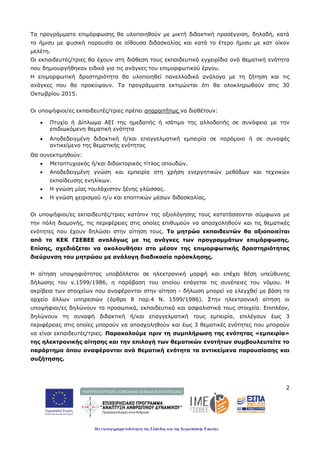 2
Τα προγράμματα επιμόρφωσης θα υλοποιηθούν με μικτή διδακτική προσέγγιση, δηλαδή, κατά
το ήμισυ με φυσική παρουσία σε αίθουσα διδασκαλίας και κατά το έτερο ήμισυ με κατ οίκον
μελέτη.
Οι εκπαιδευτές/τριες θα έχουν στη διάθεση τους εκπαιδευτικά εγχειρίδια ανά θεματική ενότητα
που δημιουργήθηκαν ειδικά για τις ανάγκες του επιμορφωτικού έργου.
Η επιμορφωτική δραστηριότητα θα υλοποιηθεί πανελλαδικά ανάλογα με τη ζήτηση και τις
ανάγκες που θα προκύψουν. Τα προγράμματα εκτιμώνται ότι θα ολοκληρωθούν στις 30
Οκτωβρίου 2015.
Οι υποψήφιοι/ες εκπαιδευτές/τριες πρέπει απαραιτήτως να διαθέτουν:
• Πτυχίο ή Δίπλωμα ΑΕΙ της ημεδαπής ή ισότιμο της αλλοδαπής σε συνάφεια με την
επιδιωκόμενη θεματική ενότητα
• Αποδεδειγμένη διδακτική ή/και επαγγελματική εμπειρία σε παρόμοιο ή σε συναφές
αντικείμενο της θεματικής ενότητας
Θα συνεκτιμηθούν:
• Μεταπτυχιακός ή/και διδακτορικός τίτλος σπουδών.
• Αποδεδειγμένη γνώση και εμπειρία στη χρήση ενεργητικών μεθόδων και τεχνικών
εκπαίδευσης ενηλίκων.
• Η γνώση μίας τουλάχιστον ξένης γλώσσας.
• Η γνώση χειρισμού η/υ και εποπτικών μέσων διδασκαλίας.
Οι υποψήφιοι/ες εκπαιδευτές/τριες κατόπιν της αξιολόγησης τους κατατάσσονται σύμφωνα με
την πόλη διαμονής, τις περιφέρειες στις οποίες επιθυμούν να απασχοληθούν και τις θεματικές
ενότητες που έχουν δηλώσει στην αίτηση τους. Το μητρώο εκπαιδευτών θα αξιοποιείται
από το ΚΕΚ ΓΣΕΒΕΕ αναλόγως με τις ανάγκες των προγραμμάτων επιμόρφωσης.
Επίσης, σχεδιάζεται να ακολουθήσει στο μέσον της επιμορφωτικής δραστηριότητας
διεύρυνση του μητρώου με ανάλογη διαδικασία πρόσκλησης.
Η αίτηση υποψηφιότητας υποβάλλεται σε ηλεκτρονική μορφή και επέχει θέση υπεύθυνης
δήλωσης του ν.1599/1986, η παράβαση του οποίου επάγεται τις συνέπειες του νόμου. Η
ακρίβεια των στοιχείων που αναφέρονται στην αίτηση - δήλωση μπορεί να ελεγχθεί με βάση το
αρχείο άλλων υπηρεσιών (άρθρο 8 παρ.4 Ν. 1599/1986). Στην ηλεκτρονική αίτηση οι
υποψήφιοι/ες δηλώνουν τα προσωπικά, εκπαιδευτικά και ασφαλιστικά τους στοιχεία. Επιπλέον,
δηλώνουν τη συναφή διδακτική ή/και επαγγελματική τους εμπειρία, επιλέγουν έως 3
περιφέρειες στις οποίες μπορούν να απασχοληθούν και έως 3 θεματικές ενότητες που μπορούν
να είναι εκπαιδευτές/τριες. Παρακαλούμε πριν τη συμπλήρωση της ενότητας «εμπειρία»
της ηλεκτρονικής αίτησης και την επιλογή των θεματικών ενοτήτων συμβουλευτείτε το
παράρτημα όπου αναφέρονται ανά θεματική ενότητα τα αντικείμενα παρουσίασης και
συζήτησης.
 