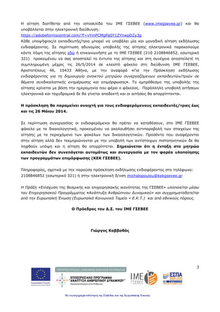 3
Η αίτηση διατίθεται από την ιστοσελίδα του ΙΜΕ ΓΣΕΒΕΕ (www.imegsevee.gr) και θα
υποβάλλεται στην ηλεκτρονική διεύθυνση:
https://adobeformscentral.com/?f=vYmPCMgPq0Y1ZYnwpD2y3g
Κάθε υποψήφιος/α εκπαιδευτής/τρια μπορεί να υποβάλει μία και μοναδική αίτηση εκδήλωσης
ενδιαφέροντος. Σε περίπτωση αδυναμίας υποβολής της αίτησης ηλεκτρονικά παρακαλούμε
κάντε λήψη της αίτησης εδώ ή επικοινωνήστε με το ΙΜΕ ΓΣΕΒΕΕ (210 2108846852, εσωτερικό
321) προκειμένου να σας αποσταλεί το έντυπο της αίτησης και στη συνέχεια αποστείλετέ τη
συμπληρωμένη μέχρις τις 26/5/2014 σε κλειστό φάκελο στη διεύθυνση IME ΓΣΕΒΕΕ,
Αριστοτέλους 46, 10433 Αθήνα, με την αναφορά «Για την Πρόσκληση εκδήλωσης
ενδιαφέροντος για τη δημιουργία ανοικτού μητρώου συνεργαζόμενων εκπαιδευτών/τριών σε
θέματα συνδικαλιστικής ενημέρωσης και επιμόρφωσης». Το εμπρόθεσμο της υποβολής της
αίτησης κρίνεται με βάση την ημερομηνία που φέρει ο φάκελος. Παράλληλη υποβολή αιτήσεων
ηλεκτρονικά και ταχυδρομικά δε θα γίνεται αποδεκτή και οι αιτήσεις θα απορρίπτονται.
Η πρόσκληση θα παραμείνει ανοιχτή για τους ενδιαφερόμενους εκπαιδευτές/τριες έως
και τις 26 Μάιου 2014.
Σε περίπτωση συνεργασίας οι ενδιαφερόμενοι θα πρέπει να καταθέσουν, στο IME ΓΣΕΒΕΕ
φάκελο με τα δικαιολογητικά, προκειμένου να ακολουθήσει αντιπαραβολή των στοιχείων της
αίτησης με το περιεχόμενο των φακέλων των δικαιολογητικών. Προσόντα που αναφέρονται
στην αίτηση αλλά δεν τεκμηριώνονται με την υποβολή των αντίστοιχων πιστοποιητικών δε θα
ληφθούν υπόψη και η αίτηση θα απορρίπτεται. Σημειώνεται ότι η ένταξη στο μητρώο
εκπαιδευτών δεν συνεπάγεται αυτομάτως και συνεργασία με τον φορέα υλοποίησης
των προγραμμάτων επιμόρφωσης (ΚΕΚ ΓΣΕΒΕΕ).
Πληροφορίες, σχετικά με την παρούσα πρόσκληση εκδήλωσης ενδιαφέροντος στο τηλέφωνο:
2108846852 (εσωτερικό 321) ή στην ηλεκτρονική δ/νση michalopoulou@kekgsevee.gr
Η Πράξη «Ενίσχυση της θεσμικής και επιχειρησιακής ικανότητας της ΓΣΕΒΕΕ» υλοποιείται μέσω
του Επιχειρησιακού Προγράμματος «Ανάπτυξη Ανθρώπινου Δυναμικού» και συγχρηματοδοτείται
από την Ευρωπαϊκή Ένωση (Ευρωπαϊκό Κοινωνικό Ταμείο – Ε.Κ.Τ.) και από εθνικούς πόρους.
Ο Πρόεδρος του Δ.Σ. του ΙΜΕ ΓΣΕΒΕΕ
Γιώργος Καββαθάς
 