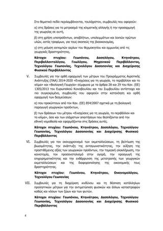 4
Στο θεματικό πεδίο περιλαμβάνονται, τουλάχιστον, συμβουλές που αφορούν:
α) στις δράσεις για το μετριασμό της κλιματικής αλλαγής ή την προσαρμογή
της γεωργίας σε αυτή,
β) στη χρήση υποπροϊόντων, αποβλήτων, υπολειμμάτων και λοιπών πρώτων
υλών, εκτός τροφίμων, για τους σκοπούς της βιοοικονομίας,
γ) στη μείωση εκπομπών αερίων του θερμοκηπίου και αμμωνίας από τις
γεωργικές δραστηριότητες.
Κάτοχοι πτυχίου: Γεωπόνου, Δασολόγου, Κτηνιάτρου,
Περιβαλλοντολόγου, Γεωλόγου, Μηχανικού Περιβάλλοντος,
Τεχνολόγου Γεωπονίας, Τεχνολόγου Δασοπονίας και Διαχείρισης
Φυσικού Περιβάλλοντος
V. Συμβουλές για την ορθή εφαρμογή των μέτρων του Προγράμματος Αγροτικής
Ανάπτυξης (ΠΑΑ) 2014-2020 «Ενισχύσεις για τη γεωργία, το περιβάλλον και το
κλίμα» και «Βιολογική Γεωργία» σύμφωνα με τα άρθρα 28 και 29 του Καν. (ΕΕ)
1305/2013 του Ευρωπαϊκού Κοινοβουλίου και του Συμβουλίου αντίστοιχα και
πιο συγκεκριμένα, συμβουλές που αφορούν στην κατανόηση και ορθή
εφαρμογή των δεσμεύσεων:
α) που προκύπτουν από τον Καν. (ΕΕ) 854/2007 σχετικά με τη βιολογική
παραγωγή γεωργικών προϊόντων,
β) των δράσεων του μέτρου «Ενισχύσεις για τη γεωργία, το περιβάλλον και
το κλίμα», όσο και των ελάχιστων απαιτήσεων που θεσπίζονται από την
εθνική νομοθεσία και εφαρμόζονται στις δράσεις αυτές.
Κάτοχοι πτυχίου: Γεωπόνου, Κτηνιάτρου, Δασολόγου, Τεχνολόγου
Γεωπονίας, Τεχνολόγου Δασοπονίας και Διαχείρισης Φυσικού
Περιβάλλοντος
VI. Συμβουλές για τον εκσυγχρονισμό των εκμεταλλεύσεων, τη βελτίωση της
βιωσιμότητας, την ανάπτυξη της ανταγωνιστικότητας, την αύξηση της
προστιθέμενης αξίας των γεωργικών προϊόντων, την τομεακή ολοκλήρωση, την
καινοτομία, τον προσανατολισμό στην αγορά, την προαγωγή της
επιχειρηματικότητας και την ενθάρρυνση της μετατροπής των γεωργικών
εκμεταλλεύσεων και της διαφοροποίησης της οικονομικής τους
δραστηριότητας.
Κάτοχοι πτυχίου: Γεωπόνου, Κτηνιάτρου, Οικονομολόγου,
Τεχνολόγου Γεωπονίας
VII. Συμβουλές για τη διαχείριση κινδύνου και τη θέσπιση κατάλληλων
προληπτικών μέτρων για την αντιμετώπιση φυσικών και άλλων καταστροφών
καθώς και νόσων των ζώων και των φυτών.
Κάτοχοι πτυχίου: Γεωπόνου, Κτηνιάτρου, Δασολόγου, Τεχνολόγου
Γεωπονίας, Τεχνολόγου Δασοπονίας και Διαχείρισης Φυσικού
Περιβάλλοντος
 