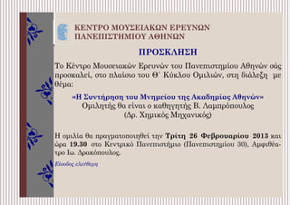 ΚΕΝΤΡΟ ΜΟΥΣΕΙΑΚΩΝ ΕΡΕΥΝΩΝ
ΠΑΝΕΠΙΣΤΗΜΙΟΥ ΑΘΗΝΩΝ
ΠΡΟΣΚΛΗΣΗ
Το Κέντρο Μουσειακών Ερευνών του Πανεπιστημίου Αθηνών σάς
προσκαλεί, στο πλαίσιο του Θ΄ Κύκλου Ομιλιών, στη διάλεξη με
θέμα:
«Η Συντήρηση του Μνημείου της Ακαδημίας Αθηνών»
Ομιλητής θα είναι ο καθηγητής Β. Λαμπρόπουλος
(Δρ. Χημικός Μηχανικός)
Η ομιλία θα πραγματοποιηθεί την Τρίτη 26 Φεβρουαρίου 2013 και
ώρα 19.30 στο Κεντρικό Πανεπιστήμιο (Πανεπιστημίου 30), Αμφιθέα-
τρο Ιω. Δρακόπουλος.
Είσοδος ελεύθερη
 
