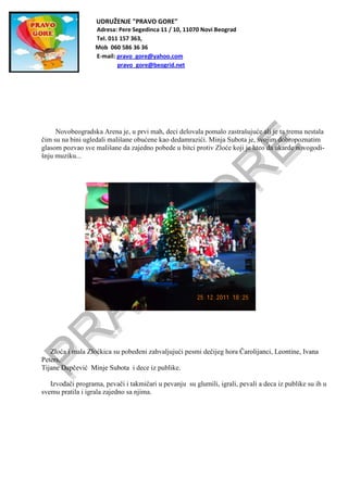 UDRUŽENJE "PRAVO GORE"
Adresa: Pere Segedinca 11 / 10, 11070 Novi Beograd
Tel. 011 157 363,
Mob 060 586 36 36
E-mail: pravo_gore@yahoo.com
pravo_gore@beogrid.net
Novobeogradska Arena je, u prvi mah, deci delovala pomalo zastrašujuće ali je ta trema nestala
čim su na bini ugledali mališane obućene kao dedamrazići. Minja Subota je, svojim dobropoznatim
glasom pozvao sve mališane da zajedno pobede u bitci protiv Zloće koji je hteo da ukarde novogodi-
šnju muziku...
Zloća i mala Zloćkica su pobeđeni zahvaljujući pesmi dečijeg hora Čarolijanci, Leontine, Ivana
Peters,
Tijane Dapčević Minje Subota i dece iz publike.
Izvođači programa, pevači i takmičari u pevanju su glumili, igrali, pevali a deca iz publike su ih u
svemu pratila i igrala zajedno sa njima.
 