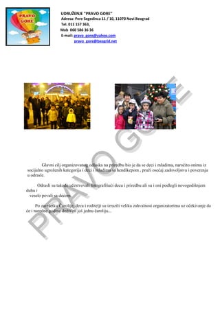 UDRUŽENJE "PRAVO GORE"
Adresa: Pere Segedinca 11 / 10, 11070 Novi Beograd
Tel. 011 157 363,
Mob 060 586 36 36
E-mail: pravo_gore@yahoo.com
pravo_gore@beogrid.net
Glavni cilj organizovanog odlaska na priredbu bio je da se deci i mladima, naročito onima iz
socijalno ugroženih kategorija i deci i mladima sa hendikepom , pruži osećaj zadovoljstva i poverenja
u odrasle.
Odrasli su takođe učestvovali fotografišući decu i priredbu ali su i oni podlegli novogodišnjem
duhu i
veselo pevali sa decom.
Po završetku Čarolije, deca i roditelji su izrazili veliku zahvalnost organizatorima uz očekivanje da
će i naredne godine doživeti još jednu čaroliju...
 