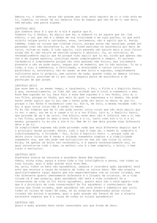 Embora tu, ó Senhor, sejas tão grande que tudo está repleto de ti e tudo está em
ti, todavia, tu estás de tal maneira fora do espaço que não há em ti nem meio,
nem metade, nem parte alguma.
CAPÍTULO XXII
Que somente Deus é o que é; e ele é aquele que é.
Somente tu, ó Senhor, és aquilo que és, e somente tu és aquele que és. Com
efeito, o ser que não é o mesmo em sua totalidade e em suas partes, ou que está
sujeito nalgum ponto a variações, esse, certamente, não é aquilo que é. Assim,
também, todas as coisas que tiveram início, porque antes não existiam, podem ser
pensadas como não existentes e, se não forem mantidas na existência por meio de
outro, voltam ao nada. E tudo aquilo, cujo passado não existe mais e cujo futuro
ainda não é, não existe em sentido próprio e absoluto. Tu, ao contrário, és
verdadeiramente aquilo que és porque tudo aquilo que tu és, ainda que apenas uma
vez e de alguma maneira, continuas sendo completamente e sempre. Tu existes
verdadeira e simplesmente porque não tens passado nem futuro, mas unicamente
presente e não se pode supor, sequer por um momento, que tu não existas. Tu és a
vida, a luz, a sabedoria, a felicidade, a eternidade e tantos outros bens
parecidos; e, entretanto, não és senão um bem único e supremo, completamente
suficiente para ti próprio, sem carecer de nada, quando todas as demais coisas,
ao contrário, precisam de ti por causa daquela parte de existência e de
perfeição de que gozam.
CAPÍTULO XXIII
Que esse Bem é, ao mesmo tempo, e igualmente, o Pai, o Filho e o Espírito Santo,
e que, necessariamente, os três são uma unidade que é total e sumamente o bem.
Esse Bem supremo és tu, Deus Pai; e esse Bem supremo é o teu Verbo, isto é, o
teu Filho, porque no Verbo, por meio do qual tu expressas a ti mesmo, não pode
haver senão aquilo que tu és; nem o Verbo pode ser maior ou menor do que tu,
porque o teu Verbo é verdadeiro como tu. Ele é, de fato, a mesma verdade como tu
és, a qual outra coisa não é senão tu mesmo.
Tu és tão simples que de ti não pode nascer outra coisa que não seja aquilo que
tu és: o amor, uno em si e comum a ti e a teu Filho, isto é, o Espírito Santo,
que procede de um e de outro. Com efeito, esse amor não é inferior nem a ti nem
a teu Filho, porque tu amas a este Filho e a ti, tanto como ele a ti e a si
mesmo, porquanto tu és ele e ele é tu. Nem de ti nem dele provém algo diferente
dele e de ti.
Da simplicidade suprema não pode proceder nada que seja diferente daquilo que é
o princípio donde procede. Assim, tudo o que é cada um, o mesmo é, completa e
simultaneamente, a Trindade — Pai, Filho e Espírito Santo —, porque cada um
deles outra coisa não é senão a unidade sumamente simples e a simplicidade
sumamente una, que não pode nem multiplicar-se nem ser uma coisa ou outra.
Aliás, há apenas um único ser necessário, e é aquele necessariamente uno, no
qual encontra-se todo o bem, ou melhor: ele é o bem completo, o único, o bem
total e exclusivo.
CAPÍTULO XXIV
Hipóteses acerca da natureza e grandeza desse Bem supremo.
Vamos, minha alma, aguça e eleva toda a tua inteligência e pensa, com todas as
tuas forças, qual e quão grande seja esse Bem.
Se, pois, todos os bens são agradáveis, imagina e considera quão agradável será
este que encerra a causa da alegria de todos os outros bens. Não uma alegria
qualitativamente igual àquela que nós experimentamos com as coisas criadas, mas
tão diferente quanto imensamente diferente é o Criador da criatura. Se a vida
criada já é uma alegria, quão agradável não será a vida criadora? Se a
conservação da vida já foi feita agradável, quanto mais não o será aquela vida
que é o princípio de toda conservação? Se for agradável o conhecimento das
coisas que foram criadas, quão agradável não será então a sabedoria que criou
todas as coisas do nada? Em suma, se as alegrias dispensadas pelas coisas
criadas são muitas e grandes, qual e quão grande não haverá de ser a alegria
existente naquele que é a causa de todas as coisas agradáveis?
CAPÍTULO XXV
Quais e quão grandes bens estão reservados aos que fruem de Deus.
 