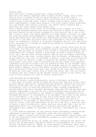 CAPITULO XXVI
Acaso será essa a "alegria plena" que o Senhor prometeu?
Deus meu e meu Senhor, esperança minha e gáudio do meu coração, dize à minha
alma se esta é a alegria de que nos falas através do teu Filho: Pedi e
recebereis de maneira que a vossa alegria seja plena, pois eu encontrei uma
alegria plena e mais que plena. Pleno o coração, plena a mente, plena a alma,
pleno completamente o homem dessa alegria, e já outra alegria haverá ainda para
ele, sem medida. Essa alegria, portanto, não caberá inteira naqueles que a
desfrutam, mas estes caberão inteiramente nela.
Dize, ó Senhor, dize ao teu servo, na intimidade do seu coração, se é essa a
alegria que receberão aqueles teus servos que entrarão no gáudio do seu Senhor.
Mas essa alegria, de que fruirão certamente os teus eleitos, nem o olho a viu,
nem o ouvido a ouviu, nem jamais penetrou no coração humano. Portanto, eu ainda
não disse nem pensei suficientemente, ó Senhor, quão imensa será a felicidade
desses bem-aventurados. Sem dúvida eles desfrutarão de tanta felicidade igual ao
seu amor; e o seu amor será tanto como o seu conhecimento. Mas em que medida,
então, te conhecerão, ó Senhor, e te amarão? Certamente nem olho viu, nem ouvido
ouviu, nem penetrou no coração do homem em que medida te conhecerão e te amarão,
naquela vida futura.
Ó Deus, rogo-te que permitas que te conheça, te ame, e possa assim fruir da tua
felicidade. E se não posso tê-la plenamente durante esta vida, ao menos consiga
avançar, cada dia mais, em direção a ela, de modo a alcançá-la plenamente. Que o
conhecimento de ti cresça, durante a minha vida, de forma a fazer-se pleno na
outra. Que o meu amor para contigo aumente cada vez mais até chegar à plenitude
na vida futura e que, aqui, a minha alegria seja tão grande, na esperança, a fim
de que possa ser total ali, na realidade. Ó Senhor, tu por meio do teu Filho nos
ordenas, aliás nos exortas, a pedir, e prometes que seremos atendidos, e que a
nossa alegria será plena. Peço-te aconselhar-me por meio desse nosso admirável
conselheiro para que eu receba o que nos prometes através da tua verdade: que a
minha alegria venha a ser completa. Deus da verdade, suplico-te, possa eu fruir
dessa alegria completa. Que a minha mente, de agora em diante, só pense nisso;
que a minha boca só fale nisso; que o meu coração só ame isso; que a minha alma
só anele por isso; que a minha carne só tenha sede disso; que o meu ser inteiro
só deseje isso até o momento em que perceba em mim a alegria do meu Senhor, que
é Uno e Trino, bendito por todos os séculos. Assim seja.
LIVRO EM FAVOR DE UM INSIPIENTE
Objeção de Gaunilo, monge de Marmoutier, contra o Proslógio, de Anselmo.
1. Para quem, por acaso, duvide ou negue que existe uma "natureza da qual não é
possível pensar nada maior", argumenta-se que: primeiro, demonstra-se que essa
natureza existe pelo fato de que quem duvida dela ou a nega já a tem na sua
inteligência, pois, ao ouvir-lhe pronunciar o nome, consegue compreender o
sentido daquilo que lhe é afirmado. Em segundo lugar pelo fato de que quem nega
consegue compreender o que lhe foi dito, necessariamente essa natureza não se
encontra apenas na inteligência, mas também na realidade; e demonstra-se isso
afirmando que existir na inteligência e na realidade é muito mais do que existir
só na inteligência, e se o ser, do qual não se pode pensar nada maior, se
encontrasse apenas na inteligência, seria menor que aquele que existe na
inteligência e na realidade, e, desta maneira, o ser, pensado como o maior de
todas as coisas, seria pelo menos menor do que uma e não seria o maior de todos
os seres, o que é contraditório. Assim, esse ser, maior que todos e que já foi
demonstrado existir na inteligência, é necessário que exista não apenas na
inteligência mas, também, na realidade; caso contrário, não poderia ser o maior
de todos.
2. A isso pode-se responder: se algo está na minha inteligência somente porque
compreendo as palavras que o expressam, então não seria possível, também,
afirmar o mesmo a respeito das coisas falsas ou absolutamente inexistentes, isto
é, que se encontram na minha inteligência, porque, ao ouvir alguém falar nelas,
eu as compreenderia?
O raciocínio parece-me válido, se, porém, já tenho a certeza de que aquele "ser
do qual não se pode pensar nada maior" existe no meu pensamento não da maneira
com que é possível existir, também, as coisas falsas ou duvidosas. Neste caso,
todavia, não devo dizer que, depois de ouvir aquela frase, eu penso, ou tenho na
 