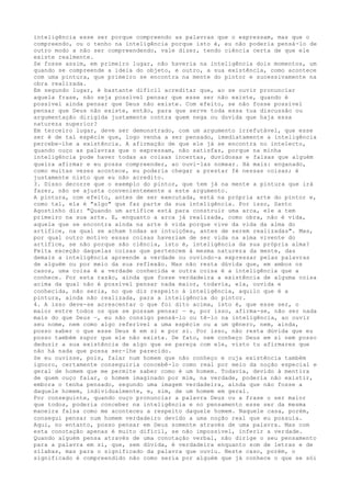 inteligência esse ser porque compreendo as palavras que o expressam, mas que o
compreendo, ou o tenho na inteligência porque isto é, eu não poderia pensá-lo de
outro modo a não ser compreendendo, vale dizer, tendo ciência certa de que ele
existe realmente.
Se fosse assim, em primeiro lugar, não haveria na inteligência dois momentos, um
quando se compreende a ideia do objeto, e outro, a sua existência, como acontece
com uma pintura, que primeiro se encontra na mente do pintor e sucessivamente na
obra realizada.
Em segundo lugar, é bastante difícil acreditar que, ao se ouvir pronunciar
aquela frase, não seja possível pensar que esse ser não existe, quando é
possível ainda pensar que Deus não existe. Com efeito, se não fosse possível
pensar que Deus não existe, então, para que serve toda essa tua discussão ou
argumentação dirigida justamente contra quem nega ou duvida que haja essa
natureza superior?
Em terceiro lugar, deve ser demonstrado, com um argumento irrefutável, que esse
ser é de tal espécie que, logo venha a ser pensado, imediatamente a inteligência
percebe-lhe a existência. A afirmação de que ele já se encontra no intelecto,
quando ouço as palavras que o expressam, não satisfaz, porque na minha
inteligência pode haver todas as coisas incertas, duvidosas e falsas que alguém
queira afirmar e eu possa compreender, ao ouvi-las nomear. Há mais: enganado,
como muitas vezes acontece, eu poderia chegar a prestar fé nessas coisas; é
justamente nisto que eu não acredito.
3. Disso decorre que o exemplo do pintor, que tem já na mente a pintura que irá
fazer, não se ajusta convenientemente a este argumento.
A pintura, com efeito, antes de ser executada, está na própria arte do pintor e,
como tal, ela é "algo" que faz parte da sua inteligência. Por isso, Santo
Agostinho diz: "Quando um artífice está para construir uma arca, ele a tem
primeiro na sua arte. E, enquanto a arca já realizada, como obra, não é vida,
aquela que se encontra ainda na arte é vida porque vive da vida da alma do
artífice, na qual se acham todas as intuições, antes de serem realizadas". Mas,
por qual outro motivo essas coisas haveriam de ser vida na alma vivente do
artífice, se não porque são ciência, isto é, inteligência da sua própria alma?
Feita exceção daquelas coisas que pertencem à mesma natureza da mente, das
demais a inteligência apreende a verdade ou ouvindo-a expressar pelas palavras
de alguém ou por meio da sua reflexão. Mas não resta dúvida que, em ambos os
casos, uma coisa é a verdade conhecida e outra coisa é a inteligência que a
conhece. Por esta razão, ainda que fosse verdadeira a existência de alguma coisa
acima da qual não é possível pensar nada maior, todavia, ela, ouvida e
conhecida, não seria, no que diz respeito à inteligência, aquilo que é a
pintura, ainda não realizada, para a inteligência do pintor.
4. A isso deve-se acrescentar o que foi dito acima, isto é, que esse ser, o
maior entre todos os que se possam pensar — e, por isso, afirma-se, não ser nada
mais do que Deus —, eu não consigo pensá-lo ou tê-lo na inteligência, ao ouvir
seu nome, nem como algo referível a uma espécie ou a um gênero, nem, ainda,
posso saber o que esse Deus é em si e por si. Por isso, não resta dúvida que eu
posso também supor que ele não exista. De fato, nem conheço Deus em si nem posso
deduzir a sua existência de algo que se pareça com ele, visto tu afirmares que
não há nada que possa ser-lhe parecido.
Se eu ouvisse, pois, falar num homem que não conheço e cuja existência também
ignoro, certamente conseguiria concebê-lo como real por meio da noção especial e
geral de homem que me permite saber como é um homem. Todavia, devido à mentira
de quem ouço falar, o homem imaginado por mim, na verdade, poderia não existir,
embora o tenha pensado, segundo uma imagem verdadeira, ainda que não fosse a
daquele homem, individualmente, e, sim, de um homem em geral.
Por conseguinte, quando ouço pronunciar a palavra Deus ou a frase o ser maior
que todos, poderia conceber na inteligência e no pensamento esse ser da mesma
maneira falsa como me aconteceu a respeito daquele homem. Naquele casa, porém,
consegui pensar num homem verdadeiro devido a uma noção real que eu possuía.
Aqui, no entanto, posso pensar em Deus somente através de uma palavra. Mas com
esta conotação apenas é muito difícil, se não impossível, inferir a verdade.
Quando alguém pensa através de uma conotação verbal, não dirige o seu pensamento
para a palavra em si, que, sem dúvida, é verdadeira enquanto som de letras e de
sílabas, mas para o significado da palavra que ouviu. Neste caso, porém, o
significado é compreendido não como seria por alguém que já conhece o que se sói
 