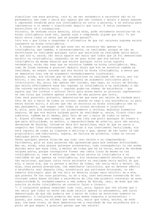 significar com essa palavra, isto é, um ser verdadeiro e existente não só no
pensamento; mas como o seria por aquele que não conhece o objeto e pensa segundo
a impressão recebida pela sua inteligência ao ouvir a palavra, e se esforça para
representar a si mesmo o significado daquilo que ouviu. E seria realmente
maravilhoso se o conseguisse.
Portanto, de nenhuma outra maneira, afora essa, pode certamente encontrar-se na
minha inteligência esse ser, quando ouço e compreendo alguém que diz: "o ser
maior entre todos os seres que se possam pensar".
Isto era o que tinha a responder à afirmativa de que tal natureza suprema existe
realmente na minha inteligência.
5. A respeito da asserção de que esse ser se encontra não apenas na
inteligência, mas também, e necessariamente, na realidade, porque se não se
encontrasse na realidade qualquer outro que existisse na realidade seria maior
do que ele e, assim, não seria aquele ser maior que todos que já foi demonstrado
existir na inteligência, respondo: se se quer dizer que ele existe na
inteligência da mesma maneira que existe qualquer outra coisa suposta
verdadeira, então não nego que se encontre também na minha inteligência. Mas,
como de forma nenhuma é possível deduzir disso que ele se encontre também na
realidade, eu sequer concedo que ele exista na minha inteligência, a menos que
se demonstre isso com um argumento verdadeiramente irrefutável.
Quando, ainda, ele afirma que se não existisse na realidade não seria, por tal
motivo, o ser maior de todos, não apresenta um argumento suficiente para o
interlocutor. Eu, pois, não apenas não concebo, mas nego, ou coloco em dúvida,
que exista efetivamente esse ser supremo na inteligência e na realidade; e não
lhe concedo existência maior — supondo poder-se chamar de existência — que
aquela que lhe confere o esforço feito pela minha mente ao procurar representar-
se uma coisa que conhece apenas através de uma palavra que ouviu.
Como será possível, portanto, demonstrar-me que esse ser existe de verdade pelo
fato de ser a maior de todas as coisas, quando eu nego a sua existência, ou pelo
menos duvido muito, e afirmo que não se encontra na minha inteligência nem no
meu pensamento, nem sequer como todas as coisas duvidosas e incertas?
É, pois, para mim necessário ter primeiramente a certeza, mediante elementos
seguros, de que ele existe nalguma parte da realidade e, assim, ficará claro que
subsiste, também em si mesmo, pelo fato de ser o maior de todos os seres.
6. Alguns afirmam, por exemplo, que há uma ilha num ponto qualquer do oceano e
que pela dificuldade, ou melhor, a impossibilidade de achá-la, pois não existe,
denominam de Perdida. Contam-se dela mil maravilhas, mais do que se narra a
respeito das Ilhas Afortunadas: que, devido à sua inestimável fertilidade, ela
está repleta de todas as riquezas e delícias e que, apesar de não haver lá nem
proprietário nem habitantes, supera, em fartura de produtos, todas as terras
habitadas pelos homens.
Venha qualquer pessoa dizer-me que tudo isso existe e eu compreenderei
facilmente, pois as suas palavras não apresentam para mim nenhuma dificuldade.
Mas se, ainda, essa pessoa quisesse acrescentar, como consequência: tu não podes
duvidar mais que essa ilha, a melhor de todas que há na terra, exista de verdade
nalguma parte, porque conseguiste formar uma ideia clara da mesma na tua
inteligência; e, como é melhor que uma coisa exista na inteligência e na
realidade do que apenas na inteligência, ela necessariamente existe, porque, se
não existisse, qualquer outra terra existente na realidade seria melhor do que
ela, e assim ela, que tu pensas a melhor de todas, não seria mais a melhor. Se,
digo, essa pessoa presumisse, com semelhante raciocínio, que eu devesse admitir
a existência real daquela ilha, acreditaria que estivesse brincando, ou não
saberia distinguir qual de nós dois eu deveria julgar mais estulto: se a mim,
que prestei fé nas suas palavras, ou se a ela, caso estivesse convencida de ter
colocado sobre bases sólidas a existência da ilha sem primeiro constatar se essa
superioridade é, verdadeiramente e sem sombra de dúvida, real, de modo que não
suscite na minha inteligência um conceito falso e incerto.
7. O insipiente poderá responder tudo isso, pois, àquele que lhe afirma que o
ser maior que todos os seres não pode existir apenas no pensamento, sem outra
demonstração de que não poderia ser o maior de todos se existisse somente no
pensamento. O insipiente poderia dar essa mesma resposta e acrescentar: —
Quando, por acaso, eu afirmei que esse ser, maior que todos, existe, de modo
que, com base nisso, se deva demonstrar-me a realidade da sua existência até o
ponto em que sequer é possível pensar que não existe?
 