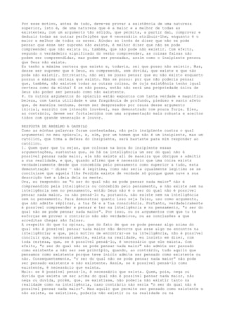 Por esse motivo, antes de tudo, deve-se provar a existência de uma natureza
superior, isto é, de uma natureza que é a maior e a melhor de todas as
existentes, com um argumento tão sólido, que permita, a partir daí, comprovar e
deduzir todas as outras perfeições que é necessário atribuir-lhe, enquanto é o
maior e melhor de todos os seres. Ainda: ao invés de dizer que não se pode
pensar que esse ser supremo não existe, é melhor dizer que não se pode
compreender que não exista ou, também, que não pode não existir. Com efeito,
segundo o verdadeiro significado do verbo compreender, as coisas falsas não
podem ser compreendidas, mas podem ser pensadas, assim como o insipiente pensou
que Deus não existe.
Eu tenho a máxima certeza que existo e, todavia, sei que posso não existir. Mas,
desse ser supremo que é Deus, eu compreendo, sem dúvida, que existe e que não
pode não existir. Entretanto, não sei se posso pensar que eu não existo enquanto
possuo a máxima certeza que existo. Mas se posso: por que não poderia pensar
que, também, não existem todas as outras coisas, de cuja existência tenho igual
certeza como da minha? E se não posso, então não será uma propriedade única de
Deus não poder ser pensado como não existente.
8. Os outros argumentos do opúsculo estão expostos com tanta verdade e magnífica
beleza, com tanta utilidade e uma fragrância de profundo, piedoso e santo afeto
que, de maneira nenhuma, devem ser desprezados por causa desse argumento
inicial, escrito com intenção louvável, mas demonstrado com pouca força. Eles,
ao contrário, devem ser fortalecidos com uma argumentação mais robusta e aceitos
todos com grande veneração e louvor.
RESPOSTA DE ANSELMO A GAUNILO
Como as minhas palavras foram contestadas, não pelo insipiente contra o qual
argumentei no meu opúsculo, e, sim, por um homem que não é um insipiente, mas um
católico, que toma a defesa do insipiente, será bastante para mim responder ao
católico.
1. Quem quer que tu sejas, que colocas na boca do insipiente essas
argumentações, sustentas que, se há na inteligência um ser do qual não é
possível pensar nada maior, ele não existe ali de maneira que obrigue a admitir
a sua realidade, e que, quando afirmo que é necessário que uma coisa exista
verdadeiramente desde que concebida pelo pensamento como superior a tudo, esta
demonstração — dizes — não é legítima, como não seria igualmente legítimo se se
concluísse que aquela Ilha Perdida existe de verdade só porque quem ouve a sua
descrição tem a ideia dela na mente.
Ora, eu respondo: se "o ser do qual não se pode pensar nada maior" não é
compreendido pela inteligência ou concebido pelo pensamento, e não existe nem na
inteligência nem no pensamento, então Deus não é o ser do qual não é possível
pensar nada maior, ou não pensá-lo e, portanto, não existe nem na inteligência
nem no pensamento. Para demonstrar quanto isso seja falso, uso como argumento,
que não admite réplicas, a tua fé e a tua consciência. Portanto, verdadeiramente
é possível compreender e pensar e ter na inteligência e no pensamento, "o ser do
qual não se pode pensar nada maior". Por isso, ou os argumentos com que tu te
esforças em provar o contrário não são verdadeiros, ou as conclusões a que
acreditas chegar são falsas.
A respeito do que tu opinas, que do fato de que se pode pensar algo acima do
qual não é possível pensar nada maior não decorre que esse algo se encontre na
inteligência; e que, pelo motivo de encontrar-se na inteligência, não é possível
concluir que, necessariamente, exista na realidade, eu insisto em dizer, com
toda certeza, que, se é possível pensá-lo, é necessário que ele exista. Com
efeito, "o ser do qual não se pode pensar nada maior" não admite ser pensado
como existente a não ser sem princípio, quando, ao contrário, tudo aquilo que
pensamos como existente porque teve início admite ser pensado como existente ou
não. Consequentemente, "o ser do qual não se pode pensar nada maior" não pode
ser pensado existente e não existente. Assim, se é possível pensá-lo como
existente, é necessário que exista.
Mais: se é possível pensá-lo, é necessário que exista. Quem, pois, nega ou
duvida que exista um ser acima do qual não é possível pensar nada maior, não
nega ou duvida, porém, que, se existisse, não poderia não existir tanto na
realidade como na inteligência, caso contrário não seria "o ser do qual não é
possível pensar nada maior". Mas aquilo que permite ser pensado como existente e
não existe, se existisse, poderia não existir ou na realidade ou na
 
