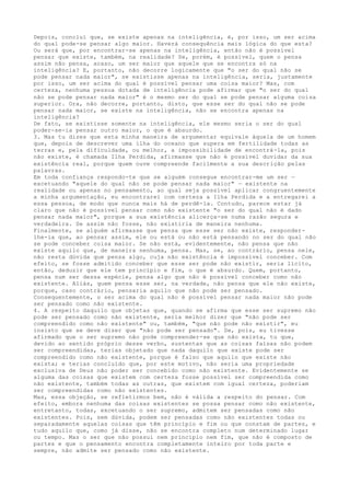 Depois, concluí que, se existe apenas na inteligência, é, por isso, um ser acima
do qual pode-se pensar algo maior. Haverá consequência mais lógica do que esta?
Ou será que, por encontrar-se apenas na inteligência, então não é possível
pensar que existe, também, na realidade? Se, porém, é possível, quem o pensa
assim não pensa, acaso, um ser maior que aquele que se encontra só na
inteligência? E, portanto, não decorre logicamente que "o ser do qual não se
pode pensar nada maior", se existisse apenas na inteligência, seria, justamente
por isso, um ser acima do qual é possível pensar uma coisa maior? Mas, com
certeza, nenhuma pessoa dotada de inteligência pode afirmar que "o ser do qual
não se pode pensar nada maior" é o mesmo ser do qual se pode pensar alguma coisa
superior. Ora, não decorre, portanto, disto, que esse ser do qual não se pode
pensar nada maior, se existe na inteligência, não se encontra apenas na
inteligência?
De fato, se existisse somente na inteligência, ele mesmo seria o ser do qual
poder-se-ia pensar outro maior, o que é absurdo.
3. Mas tu dizes que esta minha maneira de argumentar equivale àquela de um homem
que, depois de descrever uma ilha do oceano que supera em fertilidade todas as
terras e, pela dificuldade, ou melhor, a impossibilidade de encontrá-la, pois
não existe, é chamada Ilha Perdida, afirmasse que não é possível duvidar da sua
existência real, porque quem ouve compreende facilmente a sua descrição pelas
palavras.
Em toda confiança respondo-te que se alguém consegue encontrar-me um ser —
excetuando "aquele do qual não se pode pensar nada maior" — existente na
realidade ou apenas no pensamento, ao qual seja possível aplicar congruentemente
a minha argumentação, eu encontrarei com certeza a Ilha Perdida e a entregarei a
essa pessoa, de modo que nunca mais há de perdê-la. Contudo, parece estar já
claro que não é possível pensar como não existente "o ser do qual não é dado
pensar nada maior", porque a sua existência alicerça-se numa razão segura e
verdadeira. Se assim não fosse, não existiria de maneira nenhuma.
Finalmente, se alguém afirmasse que pensa que esse ser não existe, responder-
lhe-ia que, ao pensar assim, ele ou está ou não está pensando no ser do qual não
se pode conceber coisa maior. Se não está, evidentemente, não pensa que não
existe aquilo que, de maneira nenhuma, pensa. Mas, se, ao contrário, pensa nele,
não resta dúvida que pensa algo, cuja não existência é impossível conceber. Com
efeito, se fosse admitido conceber que esse ser pode não existir, seria lícito,
então, deduzir que ele tem princípio e fim, o que é absurdo. Quem, portanto,
pensa num ser dessa espécie, pensa algo que não é possível conceber como não
existente. Aliás, quem pensa esse ser, na verdade, não pensa que ele não existe,
porque, caso contrário, pensaria aquilo que não pode ser pensado.
Consequentemente, o ser acima do qual não é possível pensar nada maior não pode
ser pensado como não existente.
4. A respeito daquilo que objetas que, quando se afirma que esse ser supremo não
pode ser pensado como não existente, seria melhor dizer que "não pode ser
compreendido como não existente" ou, também, "que não pode não existir", eu
insisto que se deve dizer que "não pode ser pensado". Se, pois, eu tivesse
afirmado que o ser supremo não pode compreender-se que não exista, tu que,
devido ao sentido próprio desse verbo, sustentas que as coisas falsas não podem
ser compreendidas, terias objetado que nada daquilo que existe pode ser
compreendido como não existente, porque é falso que aquilo que existe não
exista; e terias concluído que, por este motivo, não seria uma propriedade
exclusiva de Deus não poder ser concebido como não existente. Evidentemente se
alguma das coisas que existem com certeza fosse possível ser compreendida como
não existente, também todas as outras, que existem com igual certeza, poderiam
ser compreendidas como não existentes.
Mas, essa objeção, se refletirmos bem, não é válida a respeito do pensar. Com
efeito, embora nenhuma das coisas existentes se possa pensar como não existente,
entretanto, todas, excetuando o ser supremo, admitem ser pensadas como não
existentes. Pois, sem dúvida, podem ser pensadas como não existentes todas ou
separadamente aquelas coisas que têm princípio e fim ou que constam de partes, e
tudo aquilo que, como já disse, não se encontra completo num determinado lugar
ou tempo. Mas o ser que não possui nem princípio nem fim, que não é composto de
partes e que o pensamento encontra completamente inteiro por toda parte e
sempre, não admite ser pensado como não existente.
 