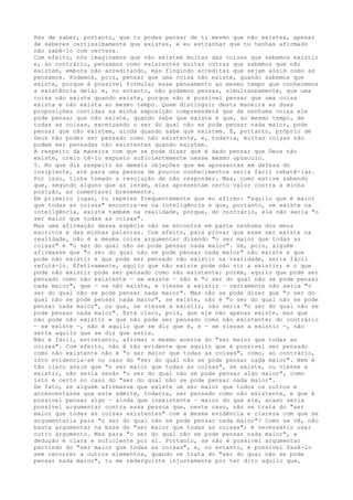 Hás de saber, portanto, que tu podes pensar de ti mesmo que não existes, apesar
de saberes certissimamente que existes, e eu estranhar que tu tenhas afirmado
não sabê-lo com certeza.
Com efeito, nós imaginamos que não existem muitas das coisas que sabemos existir
e, ao contrário, pensamos como existentes muitas outras que sabemos que não
existem, embora não acreditando, mas fingindo acreditar que sejam assim como as
pensamos. Podemos, pois, pensar que uma coisa não existe, quando sabemos que
existe, porque é possível formular esse pensamento ao mesmo tempo que conhecemos
a existência dela; e, no entanto, não podemos pensar, simultaneamente, que uma
coisa não existe quando existe, porque não é possível pensar que uma coisa
exista e não exista ao mesmo tempo. Quem distinguir desta maneira as duas
proposições contidas na minha exposição compreenderá que de nenhuma coisa ele
pode pensar que não existe, quando sabe que existe e que, ao mesmo tempo, de
todas as coisas, excetuando o ser do qual não se pode pensar nada maior, pode
pensar que não existem, ainda quando sabe que existem. É, portanto, próprio de
Deus não poder ser pensado como não existente, e, todavia, muitas coisas não
podem ser pensadas não existentes quando existem.
A respeito da maneira com que se pode dizer que é dado pensar que Deus não
existe, creio tê-lo exposto suficientemente nesse mesmo opúsculo.
5. No que diz respeito às demais objeções que me apresentas em defesa do
insipiente, até para uma pessoa de poucos conhecimentos seria fácil rebatê-las.
Por isso, tinha tomado a resolução de não responder. Mas, como estive sabendo
que, segundo alguns que as leram, elas apresentam certo valor contra a minha
posição, as comentarei brevemente.
Em primeiro lugar, tu repetes frequentemente que eu afirmo: "aquilo que é maior
que todas as coisas" encontra-se na inteligência e que, portanto, se existe na
inteligência, existe também na realidade, porque, do contrário, ele não seria "o
ser maior que todas as coisas".
Mas uma afirmação dessa espécie não se encontra em parte nenhuma dos meus
escritos e das minhas palavras. Com efeito, para provar que esse ser existe na
realidade, não é a mesma coisa argumentar dizendo "o ser maior que todas as
coisas" e "o ser do qual não se pode pensar nada maior". Se, pois, alguém
afirmasse que "o ser do qual não se pode pensar nada maior" não existe e que
pode não existir e que pode ser pensado não existir na realidade, seria fácil
refutá-lo. Efetivamente, aquilo que não existe pode não vir a existir; e o que
pode não existir pode ser pensado como não existente; porém, aquilo que pode ser
pensado como não existente — se existe — não é "o ser do qual não se pode pensar
nada maior", que — se não existe, e viesse a existir — certamente não seria "o
ser do qual não se pode pensar nada maior". Mas não se pode dizer que "o ser do
qual não se pode pensar nada maior", se existe, não é "o ser do qual não se pode
pensar nada maior", ou que, se viesse a existir, não seria "o ser do qual não se
pode pensar nada maior". Está claro, pois, que ele não apenas existe, mas que
não pode não existir e que não pode ser pensado como não existente; do contrário
— se existe —, não é aquilo que se diz que é, e — se viesse a existir —, não
seria aquilo que se diz que seria.
Não é fácil, entretanto, afirmar o mesmo acerca do "ser maior que todas as
coisas". Com efeito, não é tão evidente que aquilo que é possível ser pensado
como não existente não é "o ser maior que todas as coisas", como, ao contrário,
isto evidencia-se no caso do "ser do qual não se pode pensar nada maior". Nem é
tão claro assim que "o ser maior que todas as coisas", se existe, ou viesse a
existir, não seria senão "o ser do qual não se pode pensar algo maior", como
isto é certo no caso do "ser do qual não se pode pensar nada maior".
De fato, se alguém afirmasse que existe um ser maior que todos os outros e
acrescentasse que este admite, todavia, ser pensado como não existente, e que é
possível pensar algo — ainda que inexistente — maior do que ele, acaso seria
possível argumentar contra essa pessoa que, neste caso, não se trata do "ser
maior que todas as coisas existentes" com a mesma evidência e clareza com que se
argumentaria para "o ser do qual não se pode pensar nada maior"? Como se vê, não
basta argumentar na base do "ser maior que todas as coisas"; é necessário usar
outro argumento. Mas para "o ser do qual não se pode pensar nada maior", a
dedução é clara e suficiente por si. Portanto, se não é possível argumentar
partindo do "ser maior que todas as coisas", e, no entanto, é possível fazê-lo
sem recorrer a outros elementos, quando se trata do "ser do qual não se pode
pensar nada maior", tu me redarguiste injustamente por ter dito aquilo que,
 