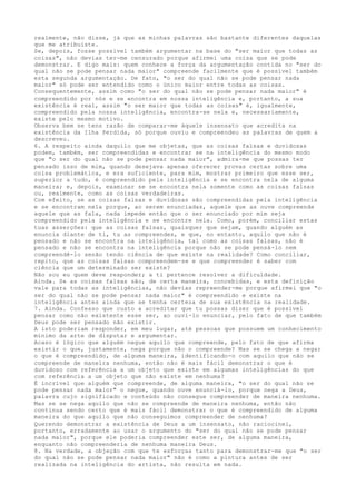 realmente, não disse, já que as minhas palavras são bastante diferentes daquelas
que me atribuíste.
Se, depois, fosse possível também argumentar na base do "ser maior que todas as
coisas", não devias ter-me censurado porque afirmei uma coisa que se pode
demonstrar. E digo mais: quem conhece a força da argumentação contida no "ser do
qual não se pode pensar nada maior" compreende facilmente que é possível também
esta segunda argumentação. De fato, "o ser do qual não se pode pensar nada
maior" só pode ser entendido como o único maior entre todas as coisas.
Consequentemente, assim como "o ser do qual não se pode pensar nada maior" é
compreendido por nós e se encontra em nossa inteligência e, portanto, a sua
existência é real, assim "o ser maior que todas as coisas" é, igualmente,
compreendido pela nossa inteligência, encontra-se nela e, necessariamente,
existe pelo mesmo motivo.
Observa bem se tens razão de comparar-me àquele insensato que acredita na
existência da Ilha Perdida, só porque ouviu e compreendeu as palavras de quem a
descreveu.
6. A respeito ainda daquilo que me objetas, que as coisas falsas e duvidosas
podem, também, ser compreendidas e encontrar se na inteligência do mesmo modo
que "o ser do qual não se pode pensar nada maior", admira-me que possas ter
pensado isso de mim, quando desejava apenas oferecer provas certas sobre uma
coisa problemática, e era suficiente, para mim, mostrar primeiro que esse ser,
superior a tudo, é compreendido pela inteligência e se encontra nela de alguma
maneira; e, depois, examinar se se encontra nela somente como as coisas falsas
ou, realmente, como as coisas verdadeiras.
Com efeito, se as coisas falsas e duvidosas são compreendidas pela inteligência
e se encontram nela porque, ao serem enunciadas, aquele que as ouve compreende
aquele que as fala, nada impede então que o ser enunciado por mim seja
compreendido pela inteligência e se encontre nela. Como, porém, conciliar estas
tuas asserções: que as coisas falsas, quaisquer que sejam, quando alguém as
enuncia diante de ti, tu as compreendes, e que, no entanto, aquilo que não é
pensado e não se encontra na inteligência, tal como as coisas falsas, não é
pensado e não se encontra na inteligência porque não se pode pensá-lo nem
compreendê-lo senão tendo ciência de que existe na realidade? Como conciliar,
repito, que as coisas falsas compreendem-se e que compreender é saber com
ciência que um determinado ser existe?
Não sou eu quem deve responder; a ti pertence resolver a dificuldade.
Ainda. Se as coisas falsas são, de certa maneira, concebidas, e esta definição
vale para todas as inteligências, não devias repreender-me porque afirmei que "o
ser do qual não se pode pensar nada maior" é compreendido e existe na
inteligência antes ainda que se tenha certeza de sua existência na realidade.
7. Ainda. Confesso que custo a acreditar que tu possas dizer que é possível
pensar como não existente esse ser, ao ouvi-lo enunciar, pelo fato de que também
Deus pode ser pensado não existir.
A isto poderiam responder, em meu lugar, até pessoas que possuem um conhecimento
mínimo da arte de disputar e argumentar.
Acaso é lógico que alguém negue aquilo que compreende, pelo fato de que afirma
existir o que, justamente, nega porque não o compreende? Mas se se chega a negar
o que é compreendido, de alguma maneira, identificando-o com aquilo que não se
compreende de maneira nenhuma, então não é mais fácil demonstrar o que é
duvidoso com referência a um objeto que existe em algumas inteligências do que
com referência a um objeto que não existe em nenhuma?
É incrível que alguém que compreende, de alguma maneira, "o ser do qual não se
pode pensar nada maior" o negue, quando ouve enunciá-lo, porque nega a Deus,
palavra cujo significado e conteúdo não consegue compreender de maneira nenhuma.
Mas se se nega aquilo que não se compreende de maneira nenhuma, então não
continua sendo certo que é mais fácil demonstrar o que é compreendido de alguma
maneira do que aquilo que não conseguimos compreender de nenhuma?
Querendo demonstrar a existência de Deus a um insensato, não raciocinei,
portanto, erradamente ao usar o argumento do "ser do qual não se pode pensar
nada maior", porque ele poderia compreender este ser, de alguma maneira,
enquanto não compreenderia de nenhuma maneira Deus.
8. Na verdade, a objeção com que te esforças tanto para demonstrar-me que "o ser
do qual não se pode pensar nada maior" não é como a pintura antes de ser
realizada na inteligência do artista, não resulta em nada.
 