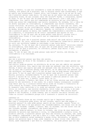 Então, ó Senhor, tu que nos concedeste a razão em defesa da fé, faze com que eu
conheça, até quanto me é possível, que tu existes assim como acreditamos, e que
és aquilo que acreditamos. Cremos, pois, com firmeza, que tu és um ser do qual
não é possível pensar nada maior. Ou será que um ser assim não existe porque "o
insipiente disse, em seu coração: Deus não existe"? Porém, o insipiente, quando
eu digo: "o ser do qual não se pode pensar nada maior", ouve o que digo e o
compreende. Ora, aquilo que ele compreende se encontra em sua inteligência,
ainda que possa não compreender que existe realmente. Na verdade, ter a ideia de
um objeto qualquer na inteligência, e compreender que existe realmente, são
coisas distintas. Um pintor, por exemplo, ao imaginar a obra que vai fazer, sem
dúvida, a possui em sua inteligência; porém, nada compreende da existência real
da mesma, porque ainda não a executou. Quando, ao contrário, a tiver pintado,
não a possuirá apenas na mente, mas também lhe compreenderá a existência, porque
já a executou. O insipiente há de convir igualmente que existe na sua
inteligência "o ser do qual não se pode pensar nada maior", porque ouve e
compreende essa frase; e tudo aquilo que se compreende encontra-se na
inteligência.
Mas "o ser do qual não é possível pensar nada maior" não pode existir somente na
inteligência. Se, pois, existisse apenas na inteligência, poder-se-ia pensar que
há outro ser existente também na realidade; e que seria maior.
Se, portanto, "o ser do qual não é possível pensar nada maior" existisse somente
na inteligência, este mesmo ser, do qual não se pode pensar nada maior, tornar-
se-ia o ser do qual é possível, ao contrário, pensar algo maior: o que,
certamente, é absurdo.
Logo, "o ser do qual não se pode pensar nada maior" existe, sem dúvida, na
inteligência e na realidade.
CAPÍTULO III
Que não é possível pensar que Deus não existe.
O que acabamos de dizer é tão verdadeiro que nem é possível sequer pensar que
Deus não existe.
Com efeito, pode-se pensar na existência de um ser que não admite ser pensado
como não existente. Ora, aquilo que não pode ser pensado como não existente, sem
dúvida, é maior que aquilo que pode ser pensado como não existente. Por isso, "o
ser do qual não é possível pensar nada maior", se se admitisse ser pensado como
não existente, ele mesmo, que é "o ser do qual não se pode pensar nada maior",
não seria "o ser do qual não é possível pensar nada maior", o que é ilógico.
Existe, portanto, verdadeiramente "o ser do qual não é possível pensar nada
maior"; e existe de tal forma, que nem sequer é admitido pensá-lo como não
existente. E esse ser, ó Senhor, nosso Deus, és tu.
Assim, tu existes, ó Senhor, meu Deus, e de tal forma existes que nem é possível
pensar-te não existente. E com razão. Se a mente humana conseguisse conceber
algo maior que tu, a criatura elevar-se-ia acima do Criador e formularia um
juízo acerca do Criador. Coisa extremamente absurda.
E, enquanto tudo, excluindo a ti, pode ser pensado como não existente, tu és o
único, ao contrário, que existes realmente, entre todas as coisas, e em sumo
grau. Então, por que o insipiente disse em seu coração: "Não existe Deus",
quando é tão evidente, à razão humana, que tu existes com maior certeza que
todas as coisas? Justamente porque ele é insensato e carente de raciocínio.
CAPÍTULO IV
Que o insipiente disse em seu coração aquilo que é impossível pensar.
Mas como o insipiente pôde dizer, em seu coração, aquilo que nem sequer é
possível pensar? Ou como pôde pensar aquilo em seu coração, quando "dizer no
coração" nada mais é do que pensar? Se, verdadeiramente, ele disse isso em seu
coração, na verdade, também, o pensou. Mas, na verdade, ele não disse isso em
seu coração, porque, justamente, não podia pensá-lo.
Com efeito, pode-se pensar, ou dizer no coração, uma coisa de duas maneiras:
pensando na palavra que expressa a coisa, ou compreendendo a própria coisa. No
primeiro sentido, é possível pensar que Deus não existe; no segundo, não. Quem,
por exemplo, compreende o que são a água e o fogo, sem dúvida, não pode pensar
que os dois elementos sejam realmente a mesma coisa. Entretanto, se pensar
apenas nas palavras água e fogo, pode imaginar as duas coisas como idênticas.
Assim, quem compreende o que Deus é, certamente, não pode pensar que ele não
 