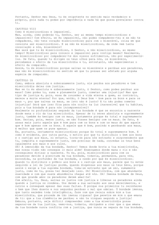 Portanto, Senhor meu Deus, tu és onipotente no sentido mais verdadeiro e
próprio, pois nada tu podes por impotência e nada há que possa prevalecer contra
ti.
CAPITULO VIII
Como é misericordioso e impassível.
Mas, ainda, como poderás tu, Senhor, ser ao mesmo tempo misericordioso e
impassível? Com efeito, se és impassível, não podes compadecer-te; e se não te
compadeces, não tens coração misericordioso para com o miserável, coisa em que
consiste ser misericordioso. E se não és misericordioso, de onde vem tanta
consolação a nós, miseráveis?
Mas será que tu és misericordioso, ó Senhor, e não misericordioso, ao mesmo
tempo? Misericordioso para conosco e impassível para contigo mesmo? Realmente,
és misericordioso por compadecer-te dos nossos sofrimentos, não por experimentá-
los. De fato, quando tu diriges os teus olhos para nós, os miseráveis,
percebemos o efeito da tua misericórdia e tu, entretanto, não experimentas o
efeito da compaixão.
Assim, tu és misericordioso porque salvas os miseráveis e perdoas aos pecadores,
mas não és misericordioso no sentido em que tu possas ser afetado por alguma
espécie de compaixão.
CAPÍTULO IX
Como, embora absoluta e soberanamente justo, ele perdoa aos pecadores e tem
misericórdia deles com justiça.
Mas se tu és absoluta e soberanamente justo, ó Senhor, como podes perdoar aos
maus? Como podes tu, suma e plenamente justo, cometer uma injustiça? Mas que
tipo de justiça é, pois, essa de conceder a vida eterna a quem, ao contrário,
merece a morte eterna? Por que, então, ó Deus bom — bom para os bons e para os
maus —, por que salvas os maus, se isto não é justo? E tu não podes cometer
injustiça! Será que isso fica para nós oculto na luz inacessível que tu habitas,
pois a tua bondade é para nós incompreensível?
Realmente no profundíssimo segredo da tua bondade é que se encontra a nascente
donde mana o rio da tua misericórdia. Apesar de tu seres absoluta e supremamente
justo, também és benigno com os maus, justamente porque és total e supremamente
bom. Serias, pois, menos justo, se não fosses benigno com os maus. De fato, é
assaz mais justo aquele que é bom para com os bons e com os maus do que aquele
que é bom apenas com os bons. E aquele que é bom, punindo e perdoando aos maus,
é melhor que quem os pune apenas.
És, portanto, certamente misericordioso porque és total e supremamente bom. E
como é evidente, por outra parte, o motivo por que tu distribuis o bem aos bons
e o castigo aos maus, no entanto, torna-se para nós estranho e surpreendente que
tu, completa e supremamente justo, sem precisar de nada, concedas os teus bens
igualmente aos maus e aos ruins.
Oh! A imensidão da tua bondade, Senhor! Vemos donde brota a tua misericórdia,
mas nossa visão não consegue ir mais além! Enxergamos donde mana o rio e não
conseguimos divisar a nascente. Tu és, pois, misericordioso para com os
pecadores devido à plenitude da tua bondade, todavia, permanece, para nós,
escondida, na profundez da tua bondade, a razão por que és misericordioso.
Quando tu distribuis o prêmio aos bons e o castigo aos maus, parece que tu estás
seguindo a lei da justiça; porém, quando dispensas aos maus os teus bens, porque
assim o exige a tua suprema bondade, toma-se estranho que um ser, sumamente
justo, como és tu, possa ter desejado isso. Oh! Misericórdia, com que abundante
suavidade e com que suave abundância chegas até nós. Oh! Imensa bondade de Deus,
com que grande amor os pecadores devem amar-te!
Com efeito, tu, Deus, salvas os justos com justiça e liberas os pecadores ainda
quando a justiça os condena. Uns devem a sua salvação aos seus merecimentos, e
outros a conseguem apesar das suas faltas. É porque nos primeiros tu reconheces
o bem que lhes doaste e nos segundos perdoas o mal que odeias. Ó bondade imensa,
que tanto excedes toda inteligência, faze com que recaia sobre mim a tua
misericórdia, que procede de tão imensa riqueza! Que penetre em mim o que emana
de ti: que a tua clemência me perdoe; e não te vingues segundo a justiça!
Embora, portanto, seja difícil compreender como a tua misericórdia possa
separar-se da tua justiça, vemo-nos, todavia, obrigados a crer que o que emana
da tua bondade nunca conflita com a justiça, que nunca se separa da tua bondade,
 