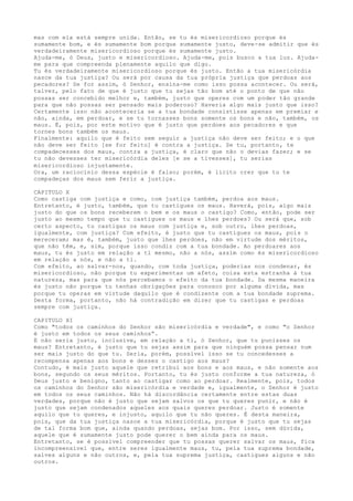 mas com ela está sempre unida. Então, se tu és misericordioso porque és
sumamente bom, e és sumamente bom porque sumamente justo, deve-se admitir que és
verdadeiramente misericordioso porque és sumamente justo.
Ajuda-me, ó Deus, justo e misericordioso. Ajuda-me, pois busco a tua luz. Ajuda-
me para que compreenda plenamente aquilo que digo.
Tu és verdadeiramente misericordioso porque és justo. Então a tua misericórdia
nasce da tua justiça? Ou será por causa da tua própria justiça que perdoas aos
pecadores? Se for assim, ó Senhor, ensina-me como isso possa acontecer. Ou será,
talvez, pelo fato de que é justo que tu sejas tão bom até o ponto de que não
possas ser concebido melhor e, também, justo que operes com um poder tão grande
para que não possas ser pensado mais poderoso? Haveria algo mais justo que isso?
Certamente isso não aconteceria se a tua bondade consistisse apenas em premiar e
não, ainda, em perdoar, e se tu tornasses bons somente os bons e não, também, os
maus. É, pois, por este motivo que é justo que perdoes aos pecadores e que
tornes bons também os maus.
Finalmente: aquilo que é feito sem seguir a justiça não deve ser feito; e o que
não deve ser feito [se for feito] é contra a justiça. Se tu, portanto, te
compadecesses dos maus, contra a justiça, é claro que não o devias fazer; e se
tu não devesses ter misericórdia deles [e se a tivesses], tu serias
misericordioso injustamente.
Ora, um raciocínio dessa espécie é falso; porém, é lícito crer que tu te
compadeças dos maus sem ferir a justiça.
CAPITULO X
Como castiga com justiça e como, com justiça também, perdoa aos maus.
Entretanto, é justo, também, que tu castigues os maus. Haverá, pois, algo mais
justo do que os bons receberem o bem e os maus o castigo? Como, então, pode ser
justo ao mesmo tempo que tu castigues os maus e lhes perdoes? Ou será que, sob
certo aspecto, tu castigas os maus com justiça e, sob outro, lhes perdoas,
igualmente, com justiça? Com efeito, é justo que tu castigues os maus, pois o
mereceram; mas é, também, justo que lhes perdoes, não em virtude dos méritos,
que não têm, e, sim, porque isso condiz com a tua bondade. Ao perdoares aos
maus, tu és justo em relação a ti mesmo, não a nós, assim como és misericordioso
em relação a nós, e não a ti.
Com efeito, ao salvar-nos, quando, com toda justiça, poderias nos condenar, és
misericordioso, não porque tu experimentas um afeto, coisa esta estranha à tua
natureza, mas para que nós percebamos o efeito da tua bondade. Da mesma maneira
és justo não porque tu tenhas obrigações para conosco por alguma dívida, mas
porque tu operas em virtude daquilo que é condizente com a tua bondade suprema.
Desta forma, portanto, não há contradição em dizer que tu castigas e perdoas
sempre com justiça.
CAPITULO XI
Como "todos os caminhos do Senhor são misericórdia e verdade", e como "o Senhor
é justo em todos os seus caminhos”.
E não seria justo, inclusive, em relação a ti, ó Senhor, que tu punisses os
maus? Entretanto, é justo que tu sejas assim para que ninguém possa pensar num
ser mais justo do que tu. Seria, porém, possível isso se tu concedesses a
recompensa apenas aos bons e desses o castigo aos maus?
Contudo, é mais justo aquele que retribui aos bons e aos maus, e não somente aos
bons, segundo os seus méritos. Portanto, tu és justo conforme a tua natureza, ó
Deus justo e benigno, tanto ao castigar como ao perdoar. Realmente, pois, todos
os caminhos do Senhor são misericórdia e verdade e, igualmente, o Senhor é justo
em todos os seus caminhos. Não há discordância certamente entre estas duas
verdades, porque não é justo que sejam salvos os que tu queres punir, e não é
justo que sejam condenados aqueles aos quais queres perdoar. Justo é somente
aquilo que tu queres, e injusto, aquilo que tu não queres. É desta maneira,
pois, que da tua justiça nasce a tua misericórdia, porque é justo que tu sejas
de tal forma bom que, ainda quando perdoas, sejas bom. Por isso, sem dúvida,
aquele que é sumamente justo pode querer o bem ainda para os maus.
Entretanto, se é possível compreender que tu possas querer salvar os maus, fica
incompreensível que, entre seres igualmente maus, tu, pela tua suprema bondade,
salves alguns e não outros, e, pela tua suprema justiça, castigues alguns e não
outros.
 