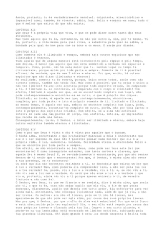 Assim, portanto, tu és verdadeiramente sensível, onipotente, misericordioso e
impassível como, também, és vivente, sábio, bom, feliz e eterno; em suma, tudo o
que é melhor que exista do que não exista.
CAPÍTULO XII
Que Deus é a própria vida que vive, e que se pode dizer outro tanto dos seus
atributos.
Mas tudo aquilo que tu és, certamente, és não por outro e, sim, por ti mesmo. Tu
és, portanto, a vida mesma pela qual vives, a sabedoria pela qual és sábio, a
bondade pela qual és bom para com os bons e os maus. E assim por diante.
CAPITULO XIII
Como somente ele é ilimitado e eterno, embora haja outros espíritos que são
ilimitados e eternos.
Tudo aquilo que de alguma maneira está circunscrito pelo espaço e pelo tempo,
sem dúvida, é menor que aquilo que não está submetido a nenhuma lei espacial e
temporal. Como, porém, não há nada maior que tu, nenhum lugar ou tempo te
circunscreve, porque estás por toda parte e sempre. Somente de ti é possível
afirmar, de verdade, que és sem limites e eterno. Por que, então, há outros
espíritos que são ditos ilimitados e eternos?
Na realidade, somente tu és eterno, porque, único entre todos, assim como não
tiveste começo, também não terás fim. Mas como é possível que tu sejas o único a
não ter limites? Talvez isto aconteça porque todo espírito criado, se comparado
a ti, é limitado e, ao contrário, se comparado com o corpo é ilimitado? Com
efeito, limitado é aquele ser que, em se encontrando completo num lugar, não
pode contemporaneamente encontrar-se em outro; o que é próprio dos corpos.
Ilimitado, ao invés, é aquele ser que, contemporaneamente, encontra-se,
completo, por toda parte; e isto é próprio somente de ti. Limitado e ilimitado,
ao mesmo tempo, é aquele ser que, embora se encontre completo num lugar, pode,
contemporaneamente, encontrar-se completo em outro, porém, não por toda parte; e
isto é próprio dos espíritos criados. Com efeito, se a alma não estivesse
inteira em cada uma das partes do corpo, não sentiria, inteira, as impressões
que recebe em cada uma delas.
Consequentemente, tu és, ó Senhor, o único ser ilimitado e eterno, embora haja
outros espíritos também eternos e ilimitados.
CAPÍTULO XIV
Como e por que Deus é visto e não é visto por aqueles que o buscam.
Ó minha alma, encontraste o que procuravas? Buscavas a Deus e encontraste que
ele é o ser supremo do qual não é possível pensar nada melhor; que ele é a
própria vida, é luz, sabedoria, bondade, felicidade eterna e eternidade feliz e
que se encontra por toda parte e sempre.
Com efeito, se não encontraste ao teu Deus, como pode ser Deus este Ser que
encontraste? E como conseguiste entender, com tanta certeza e clareza, que
aquele Ser é mesmo Deus? E, se verdadeiramente o encontraste, por que não sentes
dentro de ti então que o encontraste? Por que, ó Senhor, a minha alma não sente
a tua presença, se te encontrou?
Ou será que ela não encontrou realmente a ti, ao descobrir que existe um Ser que
é luz e verdade? Mas, como poderia ela compreender isso, a não ser pela tua luz
e a tua verdade? Se, porém, viu a luz e a verdade, viu a ti; e, se não viu a ti,
não viu nem a luz nem a verdade. Ou será que não eram a luz e a verdade o que
viu e, portanto, ainda não viu a ti porque apenas entreviu a ti, de maneira
limitada e não como és?
Ó Senhor, meu Deus, tu que me fizeste e me remiste, dize à minha alma, que anela
por ti, o que tu és, caso não sejas aquilo que ela viu, a fim de que possa
enxergar, claramente, aquilo que deseja com tanto ardor. Ela esforça-se para ver
ainda mais, entretanto, não consegue vislumbrar nada, além do que já viu, a não
ser trevas. Ou melhor: ela não vê trevas, pois em ti não há trevas, mas
apercebe-se de que não pode ver mais além, por causa das suas próprias trevas.
Mas por que, ó Senhor, por que o olho da alma está embaciado? Por que está fraco
e está obscurecido pelo teu esplendor? Sim, o seu olho está cegado por causa das
suas próprias trevas e ofuscado pela tua luz. Cega-o o seu curto alcance, e
perde-se na tua imensidão; está encerrado em limites estritos, subjugado pela
tua grandeza ilimitada. Oh! Quão grande é esta luz donde desponta e brilha toda
 