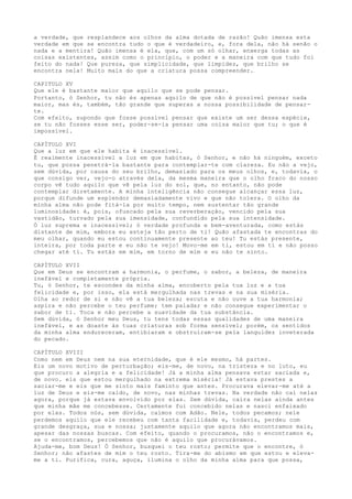 a verdade, que resplandece aos olhos da alma dotada de razão! Quão imensa esta
verdade em que se encontra tudo o que é verdadeiro, e, fora dela, não há senão o
nada e a mentira! Quão imensa é ela, que, com um só olhar, enxerga todas as
coisas existentes, assim como o princípio, o poder e a maneira com que tudo foi
feito do nada! Que pureza, que simplicidade, que limpidez, que brilho se
encontra nela! Muito mais do que a criatura possa compreender.
CAPITULO XV
Que ele é bastante maior que aquilo que se pode pensar.
Portanto, ó Senhor, tu não és apenas aquilo de que não é possível pensar nada
maior, mas és, também, tão grande que superas a nossa possibilidade de pensar-
te.
Com efeito, supondo que fosse possível pensar que existe um ser dessa espécie,
se tu não fosses esse ser, poder-se-ia pensar uma coisa maior que tu; o que é
impossível.
CAPÍTULO XVI
Que a luz em que ele habita é inacessível.
É realmente inacessível a luz em que habitas, ó Senhor, e não há ninguém, exceto
tu, que possa penetrá-la bastante para contemplar-te com clareza. Eu não a vejo,
sem dúvida, por causa do seu brilho, demasiado para os meus olhos, e, todavia, o
que consigo ver, vejo-o através dela, da mesma maneira que o olho fraco do nosso
corpo vê tudo aquilo que vê pela luz do sol, que, no entanto, não pode
contemplar diretamente. A minha inteligência não consegue alcançar essa luz,
porque difunde um esplendor demasiadamente vivo e que não tolera. O olho da
minha alma não pode fitá-la por muito tempo, nem sustentar tão grande
luminosidade: é, pois, ofuscado pela sua reverberação, vencido pela sua
vastidão, turvado pela sua imensidade, confundido pela sua intensidade.
Ó luz suprema e inacessível; ó verdade profunda e bem-aventurada, como estás
distante de mim, embora eu esteja tão perto de ti! Quão afastada te encontras do
meu olhar, quando eu estou continuamente presente ao teu! Tu estás presente,
inteira, por toda parte e eu não te vejo! Movo-me em ti, estou em ti e não posso
chegar até ti. Tu estás em mim, em torno de mim e eu não te sinto.
CAPÍTULO XVII
Que em Deus se encontram a harmonia, o perfume, o sabor, a beleza, de maneira
inefável e completamente própria.
Tu, ó Senhor, te escondes da minha alma, encoberto pela tua luz e a tua
felicidade e, por isso, ela está mergulhada nas trevas e na sua miséria.
Olha ao redor de si e não vê a tua beleza; escuta e não ouve a tua harmonia;
aspira e não percebe o teu perfume; tem paladar e não consegue experimentar o
sabor de ti. Toca e não percebe a suavidade da tua substância.
Sem dúvida, ó Senhor meu Deus, tu tens todas essas qualidades de uma maneira
inefável, e as doaste às tuas criaturas sob forma sensível; porém, os sentidos
da minha alma endureceram, entibiaram e obstruíram-se pela languidez inveterada
do pecado.
CAPÍTULO XVIII
Como nem em Deus nem na sua eternidade, que é ele mesmo, há partes.
Eis um novo motivo de perturbação; eis-me, de novo, na tristeza e no luto, eu
que procuro a alegria e a felicidade! Já a minha alma pensava estar saciada e,
de novo. eis que estou mergulhado na extrema miséria! Já estava prestes a
saciar-me e eis que me sinto mais faminto que antes. Procurava elevar-me até a
luz de Deus e eis-me caído, de novo, nas minhas trevas. Na verdade não caí nelas
agora, porque já estava envolvido por elas. Sem dúvida, caíra nelas ainda antes
que minha mãe me concebesse. Certamente fui concebido nelas e nasci enfaixado
por elas. Todos nós, sem dúvida, caímos com Adão. Nele, todos pecamos; nele
perdemos aquilo que ele recebeu com tanta facilidade e, todavia, perdeu com
grande desgraça, sua e nossa; justamente aquilo que agora não encontramos mais,
apesar das nossas buscas. Com efeito, quando o procuramos, não o encontramos e,
se o encontramos, percebemos que não é aquilo que procurávamos.
Ajuda-me, bom Deus! Ó Senhor, busquei o teu rosto; permite que o encontre, ó
Senhor; não afastes de mim o teu rosto. Tira-me do abismo em que estou e eleva-
me a ti. Purifica, cura, aguça, ilumina o olho da minha alma para que possa,
 