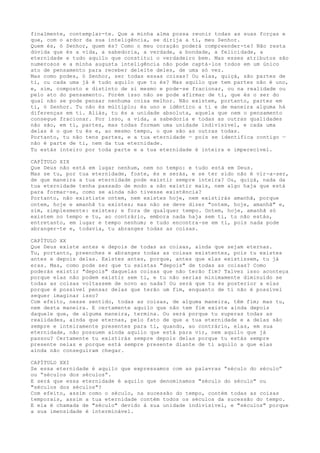 finalmente, contemplar-te. Que a minha alma possa reunir todas as suas forças e
que, com o ardor da sua inteligência, se dirija a ti, meu Senhor.
Quem és, ó Senhor, quem és? Como o meu coração poderá compreender-te? Não resta
dúvida que és a vida, a sabedoria, a verdade, a bondade, a felicidade, a
eternidade e tudo aquilo que constitui o verdadeiro bem. Mas esses atributos são
numerosos e a minha augusta inteligência não pode captá-los todos em um único
ato de pensamento para receber deleite deles, de uma só vez.
Mas como podes, ó Senhor, ser todas essas coisas? Ou elas, quiçá, são partes de
ti, ou cada uma já é tudo aquilo que tu és? Mas aquilo que tem partes não é uno,
e, sim, composto e distinto de si mesmo e pode-se fracionar, ou na realidade ou
pelo ato do pensamento. Porém isso não se pode afirmar de ti, que és o ser do
qual não se pode pensar nenhuma coisa melhor. Não existem, portanto, partes em
ti, ó Senhor. Tu não és múltiplo; és uno e idêntico a ti e de maneira alguma há
diferenças em ti. Aliás, tu és a unidade absoluta, aquela que nem o pensamento
consegue fracionar. Por isso, a vida, a sabedoria e todas as outras qualidades
não são, em ti, partes, mas todas formam uma unidade indivisível, e cada uma
delas é o que tu és e, ao mesmo tempo, o que são as outras todas.
Portanto, tu não tens partes, e a tua eternidade — pois se identifica contigo —
não é parte de ti, nem da tua eternidade.
Tu estás inteiro por toda parte e a tua eternidade é inteira e imperecível.
CAPÍTULO XIX
Que Deus não está em lugar nenhum, nem no tempo: e tudo está em Deus.
Mas se tu, por tua eternidade, foste, és e serás, e se ter sido não é vir-a-ser,
de que maneira a tua eternidade pode existir sempre inteira? Ou, quiçá, nada da
tua eternidade tenha passado de modo a não existir mais, nem algo haja que está
para formar-se, como se ainda não tivesse existência?
Portanto, não exististe ontem, nem existes hoje, nem existirás amanhã, porque
ontem, hoje e amanhã tu existes; mas não se deve dizer "ontem, hoje, amanhã" e,
sim, simplesmente: existes; e fora de qualquer tempo. Ontem, hoje, amanhã só
existem no tempo e tu, ao contrário, embora nada haja sem ti, tu não estás,
entretanto, em lugar e tempo nenhum; e tudo encontra-se em ti, pois nada pode
abranger-te e, todavia, tu abranges todas as coisas.
CAPÍTULO XX
Que Deus existe antes e depois de todas as coisas, ainda que sejam eternas.
Tu, portanto, preenches e abranges todas as coisas existentes, pois tu existes
antes e depois delas. Existes antes, porque, antes que elas existissem, tu já
eras. Mas, como pode ser que tu existas "depois" de todas as coisas? Como
poderás existir "depois" daquelas coisas que não terão fim? Talvez isso aconteça
porque elas não podem existir sem ti, e tu não serias minimamente diminuído se
todas as coisas voltassem de novo ao nada? Ou será que tu és posterior a elas
porque é possível pensar delas que terão um fim, enquanto de ti não é possível
sequer imaginar isso?
Com efeito, nesse sentido, todas as coisas, de alguma maneira, têm fim; mas tu,
nem desta maneira. E certamente aquilo que não tem fim existe ainda depois
daquele que, de alguma maneira, termina. Ou será porque tu superas todas as
realidades, ainda que eternas, pelo fato de que a tua eternidade e a delas são
sempre e inteiramente presentes para ti, quando, ao contrário, elas, em sua
eternidade, não possuem ainda aquilo que está para vir, nem aquilo que já
passou? Certamente tu existirás sempre depois delas porque tu estás sempre
presente nelas e porque está sempre presente diante de ti aquilo a que elas
ainda não conseguiram chegar.
CAPÍTULO XXI
Se essa eternidade é aquilo que expressamos com as palavras “século do século”
ou “séculos dos séculos”.
E será que essa eternidade é aquilo que denominamos "século do século" ou
"séculos dos séculos"?
Com efeito, assim como o século, na sucessão do tempo, contém todas as coisas
temporais, assim a tua eternidade contém todos os séculos da sucessão do tempo.
E ela é chamada de "século" devido à sua unidade indivisível, e "séculos" porque
a sua imensidade é interminável.
 