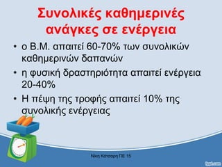 Συνολικές καθημερινές
ανάγκες σε ενέργεια
• ο Β.Μ. απαιτεί 60-70% των συνολικών
καθημερινών δαπανών
• η φυσική δραστηριότητα απαιτεί ενέργεια
20-40%
• Η πέψη της τροφής απαιτεί 10% της
συνολικής ενέργειας
Νίκη Κάτσαρη ΠΕ 15
 