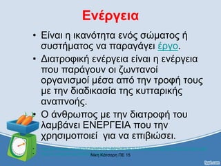 Ενέργεια
• Είναι η ικανότητα ενός σώματος ή
συστήματος να παραγάγει έργο.
• Διατροφική ενέργεια είναι η ενέργεια
που παράγουν οι ζωντανοί
οργανισμοί μέσα από την τροφή τους
με την διαδικασία της κυτταρικής
αναπνοής.
• Ο άνθρωπος με την διατροφή του
λαμβάνει ΕΝΕΡΓΕΙΑ που την
χρησιμοποιεί για να επιβιώσει.
• http://el.wikipedia.org/wiki/%CE%95%CE%BD%CE%AD%CF%81%CE%B3%CE%B5%CE%B9%%B1
• http://en.wikipedia.org/wiki/Food_energyΝίκη Κάτσαρη ΠΕ 15
 
