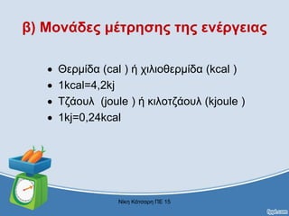 β) Μονάδες μέτρησης της ενέργειας
 Θερμίδα (cal ) ή χιλιοθερμίδα (kcal )
 1kcal=4,2kj
 Τζάουλ (joule ) ή κιλοτζάουλ (kjoule )
 1kj=0,24kcal
Νίκη Κάτσαρη ΠΕ 15
 