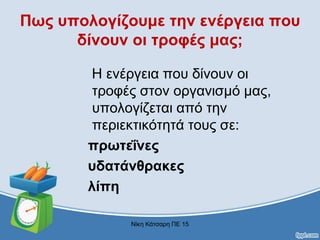 Πως υπολογίζουμε την ενέργεια που
δίνουν οι τροφές μας;
Η ενέργεια που δίνουν οι
τροφές στον οργανισμό μας,
υπολογίζεται από την
περιεκτικότητά τους σε:
πρωτεΐνες
υδατάνθρακες
λίπη
Νίκη Κάτσαρη ΠΕ 15
 