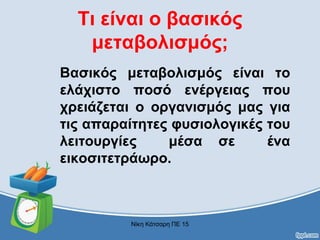 Τι είναι ο βασικός
μεταβολισμός;
Βασικός μεταβολισμός είναι το
ελάχιστο ποσό ενέργειας που
χρειάζεται ο οργανισμός μας για
τις απαραίτητες φυσιολογικές του
λειτουργίες μέσα σε ένα
εικοσιτετράωρο.
Νίκη Κάτσαρη ΠΕ 15
 