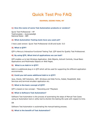 Quick Test Pro FAQ
                                    RAHMAN, OZONE PARK, NY



1) Give the name of some Test Automation products or vendors?

Quick Test Professional – HP
TestComplete – AutomatedQA
Rational Robot - IBM

2) What Automation Testing tools have you used yet?

I have used version: Quick Test Professional 10.00 and build: 513

3) What is QTP?

QTP is Mercury Interactive Functional Testing Tool. QTP stand for Quality Test Professional.

4) By using QTP, What kind of applications we can test?

QTP enables us to test Windows Application, Web Objects, ActiveX Controls, Visual Basic
Applications and Multimedia Objects on Web Pages.

5) What is an Add-in in QTP?

Add-in is additional plug-in in QTP which will be used for supporting the different application
environments.

6) Could you tell some additional Add-in in QTP?

Java, Oracle, SAP Solutions, .NET, Windows and Web Forms, Siebel, PeopleSoft, Web
Services and terminal emulator application etc.

7) What is the basic concept of QTP?

QTP is based on two concept - *Recording and *Playback

8) What is Software Test Automation?

Software Test Automation is the process of automating the steps of Manual Test Cases
using an Automation tool or utility tool to shorten the testing life cycle with respect to time.

OR

Software Test Automation is automating the manual testing process.

9) What is the benefit of Test Automation?
 