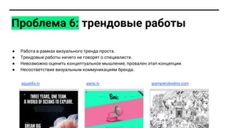 Проблема 6: трендовые работы
● Работа в рамках визуального тренда проста.
● Трендовые работы ничего не говорят о специалисте.
● Невозможно оценить концептуальное мышление, провален этап концепции.
● Несоответствие визуальным коммуникациям бренда.
aquatilis.tv panic.lv giampierobodino.com
 
