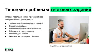 Типовые проблемы тестовых заданий
● Слабая и однообразная работа с сеткой.
● Плохая типографика.
● Плохая иконографика и иллюстрации.
● Небрежность и торопливость.
● Плохая подача кейсов.
● Ожидания, не связанные с уровнем.
Типовые проблемы, они же причины отказа,
по версии нашего арт-директора:
Андрей Ильин, арт-директор Nimax
 