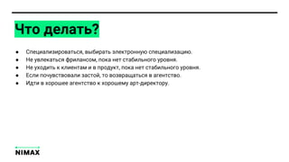 Что делать?
● Специализироваться, выбирать электронную специализацию.
● Не увлекаться фрилансом, пока нет стабильного уровня.
● Не уходить к клиентам и в продукт, пока нет стабильного уровня.
● Если почувствовали застой, то возвращаться в агентство.
● Идти в хорошее агентство к хорошему арт-директору.
 