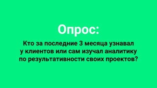 Опрос:
Кто за последние 3 месяца узнавал
у клиентов или сам изучал аналитику
по результативности своих проектов?
 