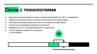 ● Изучение технологий фронт-енда и серверной разработки. Часть стажировки.
● Предлагая решения, нужно понимать возможности их реализации.
● Электронный дизайнер должен мыслить кодом и алгоритмами.
● Технология определяет визуальные решения.
● Серверная часть: «Откуда выводятся эти данные?».
● 15 лет назад мы ходили на экскурсии
в типографии.
Связь с технологиями
 