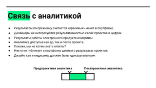 ● Результатом по-прежнему считается «красивый» макет в портфолио.
● Дизайнеры не интересуются результативностью своих проектов в цифрах.
● Результаты работы электронного продукта измеримы.
● Аналитика доступна как до, так и после проекта.
● Похоже, мы не хотим знать ответы?
● Никто не публикует в портфолио данные о результатах проектов.
● Дизайн, как и медицина, должен быть «доказательным».
Связь с аналитикой
 