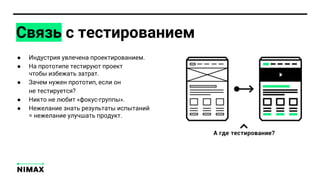 Связь с тестированием
● Индустрия увлечена проектированием.
● На прототипе тестируют проект
чтобы избежать затрат.
● Зачем нужен прототип, если он
не тестируется?
● Никто не любит «фокус-группы».
● Нежелание знать результаты испытаний
= нежелание улучшать продукт.
 