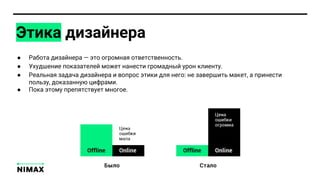 Этика дизайнера
● Работа дизайнера — это огромная ответственность.
● Ухудшение показателей может нанести громадный урон клиенту.
● Реальная задача дизайнера и вопрос этики для него: не завершить макет, а принести
пользу, доказанную цифрами.
● Пока этому препятствует многое.
 