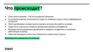 ● Очень много резюме: ~150 на последнюю вакансию.
● В основном новички: выпускаются студенты, появились курсы, много информации в
интернете.
● Много дизайнеров посредственного уровня остались без работы в кризис.
● Недостаток и высокая стоимость дизайнеров сайтов и интерфейсов.
● Миграция высокоуровневых дизайнеров в продукты, на фриланс, и компании,
работающие на запад.
● Обратная миграция в агентства с фриланса и клиентской стороны.
Что происходит?
Проблема не в количестве, а в качестве.
 