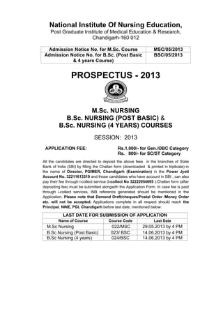 National Institute Of Nursing Education,
Post Graduate Institute of Medical Education & Research,
Chandigarh-160 012
Admission Notice No. for M.Sc. Course MSC/05/2013
Admission Notice No. for B.Sc. (Post Basic
& 4 years Course)
BSC/05/2013
PROSPECTUS - 2013
M.Sc. NURSING
B.Sc. NURSING (POST BASIC) &
B.Sc. NURSING (4 YEARS) COURSES
SESSION: 2013
APPLICATION FEE: Rs.1,000/- for Gen./OBC Category
Rs. 800/- for SC/ST Category
All the candidates are directed to deposit the above fees in the branches of State
Bank of India (SBI) by filling the Challan form (downloaded & printed in triplicate) in
the name of Director, PGIMER, Chandigarh (Examination) in the Power Jyoti
Account No. 32211613319 and those candidates who have account in SBI , can also
pay their fee through i-collect service (i-collect No 32222954695 ).Challan form (after
depositing fee) must be submitted alongwith the Application Form. In case fee is paid
through i-collect services, INB reference generated should be mentioned in the
Application. Please note that Demand Draft/cheques/Postal Order /Money Order
etc. will not be accepted. Applications complete in all respect should reach the
Principal, NINE, PGI, Chandigarh before last date, mentioned below:
LAST DATE FOR SUBMISSION OF APPLICATION
Name of Course Course Code Last Date
M.Sc Nursing 022/MSC 29.05.2013 by 4 PM
B.Sc Nursing (Post Basic) 023/ BSC 14.06.2013 by 4 PM
B.Sc Nursing (4 years) 024/BSC 14.06.2013 by 4 PM
 