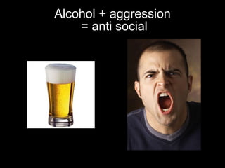 Alcohol + aggression  = anti social 