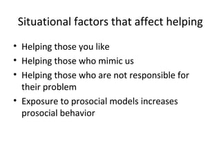 Situational factors that affect helping
• Helping those you like
• Helping those who mimic us
• Helping those who are not responsible for
their problem
• Exposure to prosocial models increases
prosocial behavior
 