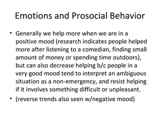 Emotions and Prosocial Behavior
• Generally we help more when we are in a
positive mood (research indicates people helped
more after listening to a comedian, finding small
amount of money or spending time outdoors),
but can also decrease helping b/c people in a
very good mood tend to interpret an ambiguous
situation as a non-emergency, and resist helping
if it involves something difficult or unpleasant.
• (reverse trends also seen w/negative mood)
 